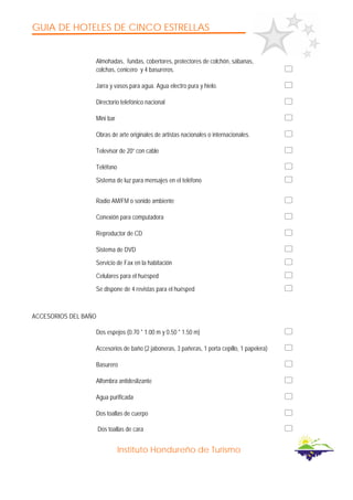 GUIA DE HOTELES DE CINCO ESTRELLAS
Instituto Hondureño de Turismo
Almohadas, fundas, cobertores, protectores de colchón, sábanas,
colchas, cenicero y 4 basureros.
Jarra y vasos para agua. Agua electro pura y hielo.
Directorio telefónico nacional
Mini bar
Obras de arte originales de artistas nacionales o internacionales.
Televisor de 20” con cable
Teléfono
Sistema de luz para mensajes en el teléfono
Radio AM/FM o sonido ambiente
Conexión para computadora
Reproductor de CD
Sistema de DVD
Servicio de Fax en la habitación
Celulares para el huésped
Se dispone de 4 revistas para el huésped
ACCESORIOS DEL BAÑO
Dos espejos (0.70 * 1.00 m y 0.50 * 1.50 m)
Accesorios de baño (2 jaboneras, 3 pañeras, 1 porta cepillo, 1 papelera)
Basurero
Alfombra antideslizante
Agua purificada
Dos toallas de cuerpo
Dos toallas de cara
 