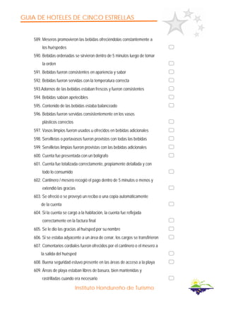 GUIA DE HOTELES DE CINCO ESTRELLAS
Instituto Hondureño de Turismo
589. Meseros promovieron las bebidas ofreciéndolas constantemente a
los huéspedes
590. Bebidas ordenadas se sirvieron dentro de 5 minutos luego de tomar
la orden
591. Bebidas fueron consistentes en apariencia y sabor
592. Bebidas fueron servidas con la temperatura correcta
593.Adornos de las bebidas estaban frescos y fueron consistentes
594. Bebidas sabían apetecibles
595. Contenido de las bebidas estaba balanceado
596. Bebidas fueron servidas consistentemente en los vasos
plásticos correctos
597. Vasos limpios fueron usados u ofrecidos en bebidas adicionales
598. Servilletas o portavasos fueron provistos con todas las bebidas
599. Servilletas limpias fueron provistas con las bebidas adicionales
600. Cuenta fue presentada con un bolígrafo
601. Cuenta fue totalizada correctamente, propiamente detallada y con
todo lo consumido
602. Cantinero / mesero recogió el pago dentro de 5 minutos o menos y
extendió las gracias
603. Se ofreció o se proveyó un recibo o una copia automáticamente
de la cuenta
604. Si la cuenta se cargó a la habitación, la cuenta fue reflejada
correctamente en la factura final
605. Se le dio las gracias al huésped por su nombre
606. Si se estaba adyacente a un área de cenar, los cargos se transfirieron
607. Comentarios cordiales fueron ofrecidos por el cantinero o el mesero a
la salida del huésped
608. Buena seguridad estuvo presente en las áreas de acceso a la playa
609. Áreas de playa estaban libres de basura, bien mantenidas y
rastrilladas cuando era necesario
 