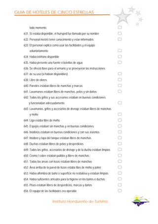 GUIA DE HOTELES DE CINCO ESTRELLAS
Instituto Hondureño de Turismo
todo momento
631. Si estaba disponible, el huésped fue llamado por su nombre
632. Personal mostró tener conocimiento y estar informados
633. El personal explicó como usar las facilidades y el equipo
voluntariamente
634. Había teléfono disponible
635. Había presente una fuente o botellas de agua
636. Se ofreció llave para el armario y se proveyeron las instrucciones
637. de su uso (si habían disponibles)
638. Libre de olores
640. Paredes estaban libres de manchas y marcas
641. Lavamanos estaban libres de manchas, pelos y sin daños
642. Todos los grifos y sus accesorios estaban en buenas condiciones
y funcionaban adecuadamente
643. Lavamanos, grifos y accesorios de drenaje estaban libres de manchas
y moho
644. Liga estaba libre de moho
645. Espejos estaban sin manchas y en buenas condiciones
646. Inodoros estaban en buenas condiciones y con sus asientos
647. Inodoro y tapa del tanque estaban libres de manchas
648. Duchas estaban libres de pelos y desperdicios
649. Todos los grifos, accesorios de drenaje y de la ducha estaban limpios
650. Cromo / cobre estaban pulidos y libres de manchas
651. Todas las áreas con lozas estaban libres de manchas
652. Área arriba de la pared de lozas estaba libre de moho y polvo
653. Había alfombra de baño o superficie no resbalosa y estaban limpias
654. Había suficientes artículos para la higiene en los baños o duchas
655. Pisos estaban libres de desperdicios, marcas y daños
656. El equipo de las facilidades era operable
 