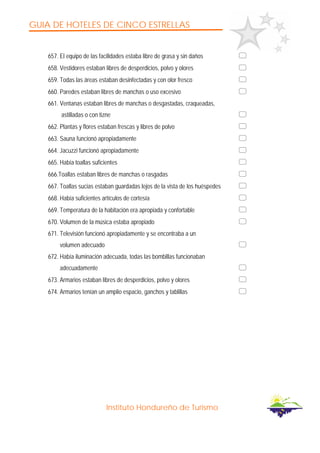 GUIA DE HOTELES DE CINCO ESTRELLAS
Instituto Hondureño de Turismo
657. El equipo de las facilidades estaba libre de grasa y sin daños
658. Vestidores estaban libres de desperdicios, polvo y olores
659. Todas las áreas estaban desinfectadas y con olor fresco
660. Paredes estaban libres de manchas o uso excesivo
661. Ventanas estaban libres de manchas o desgastadas, craqueadas,
astilladas o con tizne
662. Plantas y flores estaban frescas y libres de polvo
663. Sauna funcionó apropiadamente
664. Jacuzzi funcionó apropiadamente
665. Había toallas suficientes
666.Toallas estaban libres de manchas o rasgadas
667. Toallas sucias estaban guardadas lejos de la vista de los huéspedes
668. Había suficientes artículos de cortesía
669. Temperatura de la habitación era apropiada y confortable
670. Volumen de la música estaba apropiado
671. Televisión funcionó apropiadamente y se encontraba a un
volumen adecuado
672. Había iluminación adecuada, todas las bombillas funcionaban
adecuadamente
673. Armarios estaban libres de desperdicios, polvo y olores
674. Armarios tenían un amplio espacio, ganchos y tablillas
 