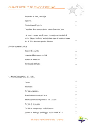 GUIA DE HOTELES DE CINCO ESTRELLAS
Instituto Hondureño de Turismo
Dos toallas de mano y dos de pie
6 jabones
3 rollos de papel higiénico
“amenities”, lima, pasta de dientes, toallas refrescantes, juego
de costura, champú, acondicionador, cremas de mano serán de 4
onzas. Además se ofrecen gorras de baño, paño de zapatos, enjuague
bucal. Se facilitan batas y toallas afelpadas
ACCESO A LA HABITACIÓN
Pasador de seguridad
seguro y mirilla en puerta principal
Número de habitación
Identificación del núcleo
1.3 INFORMACION BASICA DEL HOTEL:
Tarifas
Facilidades
Servicios disponibles
Procedimientos de emergencia, etc.
Información turística en general del país y la zona
Servicio de despertador
Servicio de emergencia por medio de alarma
Servicio de alarma por teléfono y por circuito cerrado de TV.
 