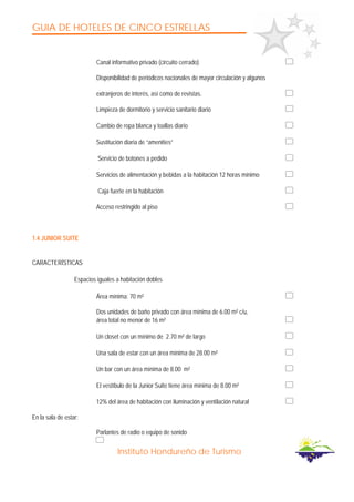 GUIA DE HOTELES DE CINCO ESTRELLAS
Instituto Hondureño de Turismo
Canal informativo privado (circuito cerrado)
Disponibilidad de periódicos nacionales de mayor circulación y algunos
extranjeros de interés, así como de revistas.
Limpieza de dormitorio y servicio sanitario diario
Cambio de ropa blanca y toallas diario
Sustitución diaria de “amenities”
Servicio de botones a pedido
Servicios de alimentación y bebidas a la habitación 12 horas mínimo
Caja fuerte en la habitación
Acceso restringido al piso
1.4 JUNIOR SUITE
CARACTERÍSTICAS
Espacios iguales a habitación dobles
Área mínima: 70 m²
Dos unidades de baño privado con área mínima de 6.00 m² c/u,
área total no menor de 16 m²
Un closet con un mínimo de 2.70 m² de largo
Una sala de estar con un área mínima de 28.00 m²
Un bar con un área mínima de 8.00 m²
El vestíbulo de la Junior Suite tiene área mínima de 8.00 m²
12% del área de habitación con iluminación y ventilación natural
En la sala de estar:
Parlantes de radio o equipo de sonido
 
