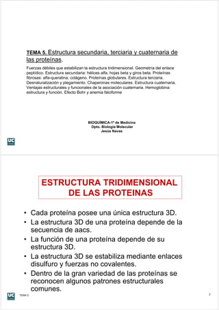 TEMA 5. Estructura         secundaria, terciaria y cuaternaria de
    las proteínas.
    Fuerzas débiles que estabilizan la estructura tridimensional. Geometría del enlace
    peptídico. Estructura secundaria: hélices alfa, hojas beta y giros beta. Proteínas
    fibrosas: alfa-queratina, colágeno. Proteínas globulares. Estructura terciaria.
    Desnaturalización y plegamiento. Chaperonas moleculares. Estructura cuaternaria.
    Ventajas estructurales y funcionales de la asociación cuaternaria. Hemoglobina:
    estructura y función. Efecto Bohr y anemia falciforme




                                     BIOQUÍMICA-1º de Medicina
                                       Dpto. Biología Molecular
                                            Jesús Navas




            ESTRUCTURA TRIDIMENSIONAL
                 DE LAS PROTEINAS

  • Cada proteína posee una única estructura 3D.
  • La estructura 3D de una proteína depende de la
    secuencia de aacs.
  • La función de una proteína depende de su
    estructura 3D.
  • La estructura 3D se estabiliza mediante enlaces
    disulfuro y fuerzas no covalentes.
  • Dentro de la gran variedad de las proteínas se
    reconocen algunos patrones estructurales
    comunes.
TEMA 5                                                                                   2
 