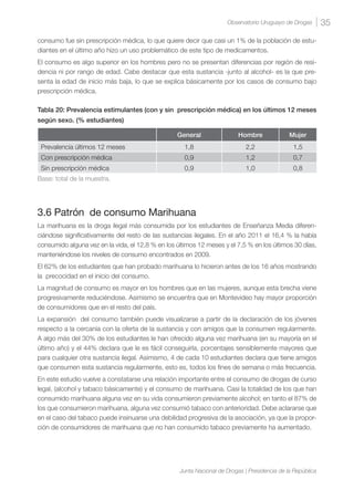 35Observatorio Uruguayo de Drogas
Junta Nacional de Drogas | Presidencia de la República
consumo fue sin prescripción médica, lo que quiere decir que casi un 1% de la población de estu-
diantes en el último año hizo un uso problemático de este tipo de medicamentos.
El consumo es algo superior en los hombres pero no se presentan diferencias por región de resi-
dencia ni por rango de edad. Cabe destacar que esta sustancia -junto al alcohol- es la que pre-
senta la edad de inicio más baja, lo que se explica básicamente por los casos de consumo bajo
prescripción médica.
Tabla 20: Prevalencia estimulantes (con y sin prescripción médica) en los últimos 12 meses
según sexo. (% estudiantes)
General Hombre Mujer
Prevalencia últimos 12 meses 1,8 2,2 1,5
Con prescripción médica 0,9 1,2 0,7
Sin prescripción médica 0,9 1,0 0,8
Base: total de la muestra.
3.6 Patrón de consumo Marihuana
La marihuana es la droga ilegal más consumida por los estudiantes de Enseñanza Media diferen-
ciándose significativamente del resto de las sustancias ilegales. En el año 2011 el 16,4 % la había
consumido alguna vez en la vida, el 12,8 % en los últimos 12 meses y el 7,5 % en los últimos 30 días,
manteniéndose los niveles de consumo encontrados en 2009.
El 62% de los estudiantes que han probado marihuana lo hicieron antes de los 16 años mostrando
la precocidad en el inicio del consumo.
La magnitud de consumo es mayor en los hombres que en las mujeres, aunque esta brecha viene
progresivamente reduciéndose. Asimismo se encuentra que en Montevideo hay mayor proporción
de consumidores que en el resto del país.
La expansión del consumo también puede visualizarse a partir de la declaración de los jóvenes
respecto a la cercanía con la oferta de la sustancia y con amigos que la consumen regularmente.
A algo más del 30% de los estudiantes le han ofrecido alguna vez marihuana (en su mayoría en el
último año) y el 44% declara que le es fácil conseguirla, porcentajes sensiblemente mayores que
para cualquier otra sustancia ilegal. Asimismo, 4 de cada 10 estudiantes declara que tiene amigos
que consumen esta sustancia regularmente, esto es, todos los fines de semana o más frecuencia.
En este estudio vuelve a constatarse una relación importante entre el consumo de drogas de curso
legal, (alcohol y tabaco básicamente) y el consumo de marihuana. Casi la totalidad de los que han
consumido marihuana alguna vez en su vida consumieron previamente alcohol; en tanto el 87% de
los que consumieron marihuana, alguna vez consumió tabaco con anterioridad. Debe aclararse que
en el caso del tabaco puede insinuarse una debilidad progresiva de la asociación, ya que la propor-
ción de consumidores de marihuana que no han consumido tabaco previamente ha aumentado.
 