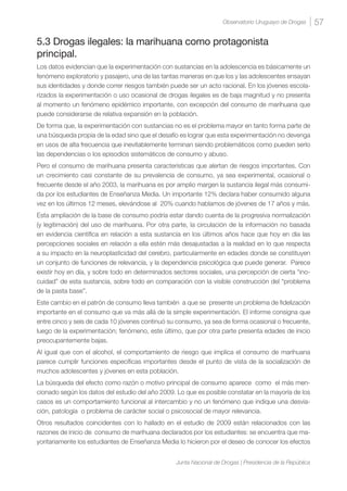 57Observatorio Uruguayo de Drogas
Junta Nacional de Drogas | Presidencia de la República
5.3 Drogas ilegales: la marihuana como protagonista
principal.
Los datos evidencian que la experimentación con sustancias en la adolescencia es básicamente un
fenómeno exploratorio y pasajero, una de las tantas maneras en que los y las adolescentes ensayan
sus identidades y donde correr riesgos también puede ser un acto racional. En los jóvenes escola-
rizados la experimentación o uso ocasional de drogas ilegales es de baja magnitud y no presenta
al momento un fenómeno epidémico importante, con excepción del consumo de marihuana que
puede considerarse de relativa expansión en la población.
De forma que, la experimentación con sustancias no es el problema mayor en tanto forma parte de
una búsqueda propia de la edad sino que el desafío es lograr que esta experimentación no devenga
en usos de alta frecuencia que inevitablemente terminan siendo problemáticos como pueden serlo
las dependencias o los episodios sistemáticos de consumo y abuso.
Pero el consumo de marihuana presenta características que alertan de riesgos importantes. Con
un crecimiento casi constante de su prevalencia de consumo, ya sea experimental, ocasional o
frecuente desde el año 2003, la marihuana es por amplio margen la sustancia ilegal más consumi-
da por los estudiantes de Enseñanza Media. Un importante 12% declara haber consumido alguna
vez en los últimos 12 meses, elevándose al 20% cuando hablamos de jóvenes de 17 años y más.
Esta ampliación de la base de consumo podría estar dando cuenta de la progresiva normalización
(y legitimación) del uso de marihuana. Por otra parte, la circulación de la información no basada
en evidencia científica en relación a esta sustancia en los últimos años hace que hoy en día las
percepciones sociales en relación a ella estén más desajustadas a la realidad en lo que respecta
a su impacto en la neuroplasticidad del cerebro, particularmente en edades donde se constituyen
un conjunto de funciones de relevancia, y la dependencia psicológica que puede generar. Parece
existir hoy en día, y sobre todo en determinados sectores sociales, una percepción de cierta “ino-
cuidad” de esta sustancia, sobre todo en comparación con la visible construcción del “problema
de la pasta base”.
Este cambio en el patrón de consumo lleva también a que se presente un problema de fidelización
importante en el consumo que va más allá de la simple experimentación. El informe consigna que
entre cinco y seis de cada 10 jóvenes continuó su consumo, ya sea de forma ocasional o frecuente,
luego de la experimentación; fenómeno, este último, que por otra parte presenta edades de inicio
preocupantemente bajas.
Al igual que con el alcohol, el comportamiento de riesgo que implica el consumo de marihuana
parece cumplir funciones específicas importantes desde el punto de vista de la socialización de
muchos adolescentes y jóvenes en esta población.
La búsqueda del efecto como razón o motivo principal de consumo aparece como el más men-
cionado según los datos del estudio del año 2009. Lo que es posible constatar en la mayoría de los
casos es un comportamiento funcional al intercambio y no un fenómeno que indique una desvia-
ción, patología o problema de carácter social o psicosocial de mayor relevancia.
Otros resultados coincidentes con lo hallado en el estudio de 2009 están relacionados con las
razones de inicio de consumo de marihuana declarados por los estudiantes: se encuentra que ma-
yoritariamente los estudiantes de Enseñanza Media lo hicieron por el deseo de conocer los efectos
 