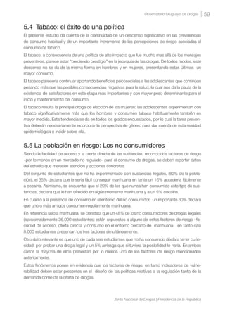 59Observatorio Uruguayo de Drogas
Junta Nacional de Drogas | Presidencia de la República
5.4 Tabaco: el éxito de una política
El presente estudio da cuenta de la continuidad de un descenso significativo en las prevalencias
de consumo habitual y de un importante incremento de las percepciones de riesgo asociadas al
consumo de tabaco.
El tabaco, a consecuencia de una política de alto impacto que fue mucho mas allá de los mensajes
preventivos, parece estar “perdiendo prestigio” en la jerarquía de las drogas. De todos modos, este
descenso no se da de la misma forma en hombres y en mujeres, presentando estas últimas un
mayor consumo.
El tabaco parecería continuar aportando beneficios psicosociales a las adolescentes que continúan
pesando más que las posibles consecuencias negativas para la salud, lo cual nos da la pauta de la
existencia de satisfactores en esta etapa más importantes y con mayor peso determinante para el
inicio y mantenimiento del consumo.
El tabaco resulta la principal droga de elección de las mujeres: las adolescentes experimentan con
tabaco significativamente más que los hombres y consumen tabaco habitualmente también en
mayor medida. Esta tendencia se da en todos los grados encuestados, por lo cual la tarea preven-
tiva deberán necesariamente incorporar la perspectiva de género para dar cuenta de esta realidad
epidemiológica e incidir sobre ella.
5.5 La población en riesgo: Los no consumidores
Siendo la facilidad de acceso y la oferta directa de las sustancias, reconocidos factores de riesgo
–por lo menos en un mercado no regulado- para el consumo de drogas, se deben reportar datos
del estudio que merecen atención y acciones concretas.
Del conjunto de estudiantes que no ha experimentado con sustancias ilegales, (82% de la pobla-
ción), el 35% declara que le sería fácil conseguir marihuana en tanto un 16% accedería fácilmente
a cocaína. Asimismo, se encuentra que el 20% de los que nunca han consumido este tipo de sus-
tancias, declara que le han ofrecido en algún momento marihuana y a un 5% cocaína.
En cuanto a la presencia de consumo en el entorno del no consumidor, un importante 30% declara
que uno o más amigos consumen regularmente marihuana.
En referencia solo a marihuana, se constata que un 48% de los no consumidores de drogas ilegales
(aproximadamente 36.000 estudiantes) están expuestos a alguno de estos factores de riesgo –fa-
cilidad de acceso, oferta directa y consumo en el entorno cercano de marihuana- en tanto casi
8.000 estudiantes presentan los tres factores simultáneamente.
Otro dato relevante es que uno de cada seis estudiantes que no ha consumido declara tener curio-
sidad por probar una droga ilegal y un 5% arriesga que si tuviera la posibilidad lo haría. En ambos
casos la mayoría de ellos presentan por lo menos uno de los factores de riesgo mencionados
anteriormente.
Estos fenómenos ponen en evidencia que los factores de riesgo, en tanto indicadores de vulne-
rabilidad deben estar presentes en el diseño de las políticas relativas a la regulación tanto de la
demanda como de la oferta de drogas.
 