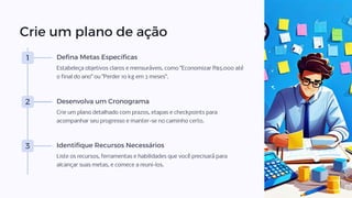 Crie um plano de ação
1 Defina Metas Específicas
Estabeleça objetivos claros e mensuráveis, como "Economizar R$5.000 até
o final do ano" ou "Perder 10 kg em 3 meses".
2 Desenvolva um Cronograma
Crie um plano detalhado com prazos, etapas e checkpoints para
acompanhar seu progresso e manter-se no caminho certo.
3 Identifique Recursos Necessários
Liste os recursos, ferramentas e habilidades que você precisará para
alcançar suas metas, e comece a reuni-los.
 