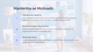 Mantenha-se Motivado
1
Visualize seu Objetivo
Crie uma imagem mental clara do que você deseja alcançar. Visualize-se já tendo
conquistado seu objetivo e sinta a emoção e realização desse momento.
2
Estabeleça Metas Mensuráveis
Divida seu objetivo maior em metas menores e mensuráveis. Acompanhe seu
progresso para manter-se na direção certa.
3
Recompense-se
Celebre cada pequena conquista ao longo do caminho. Dê a si mesmo um prêmio por
atingir suas metas intermediárias.
 