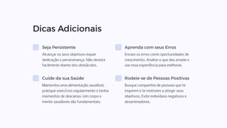 Dicas Adicionais
Seja Persistente
Alcançar os seus objetivos requer
dedicação e perseverança. Não desista
facilmente diante dos obstáculos.
Aprenda com seus Erros
Encare os erros como oportunidades de
crescimento. Analise o que deu errado e
use essa experiência para melhorar.
Cuide da sua Saúde
Mantenha uma alimentação saudável,
pratique exercícios regularmente e tenha
momentos de descanso. Um corpo e
mente saudáveis são fundamentais.
Rodeie-se de Pessoas Positivas
Busque companhia de pessoas que te
inspirem e te motivem a atingir seus
objetivos. Evite indivíduos negativos e
desanimadores.
 