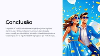 Conclusão
Chegamos ao final da nossa jornada de 5 etapas para atingir seus
objetivos. Você definiu metas claras, criou um plano de ação,
eliminouobstáculos e se manteve motivado. Agora é hora de celebrar
suas conquistas e se orgulhar de todo o progresso que você alcançou.
 