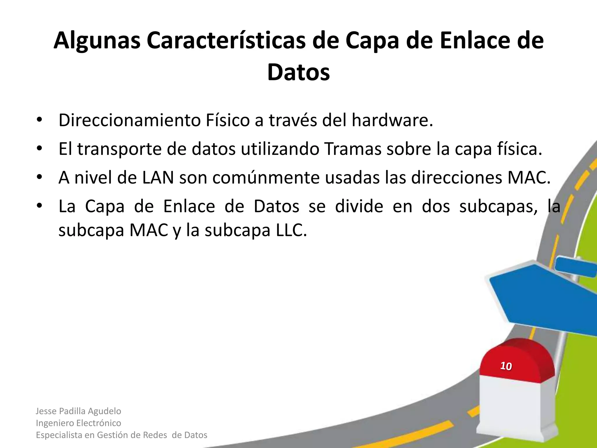 Algunas Características de Capa de Enlace de
                       Datos
•    Direccionamiento Físico a través del hardware.
•    El transporte de datos utilizando Tramas sobre la capa física.
•    A nivel de LAN son comúnmente usadas las direcciones MAC.
•    La Capa de Enlace de Datos se divide en dos subcapas, la
     subcapa MAC y la subcapa LLC.




Jesse Padilla Agudelo
Ingeniero Electrónico
Especialista en Gestión de Redes de Datos
 