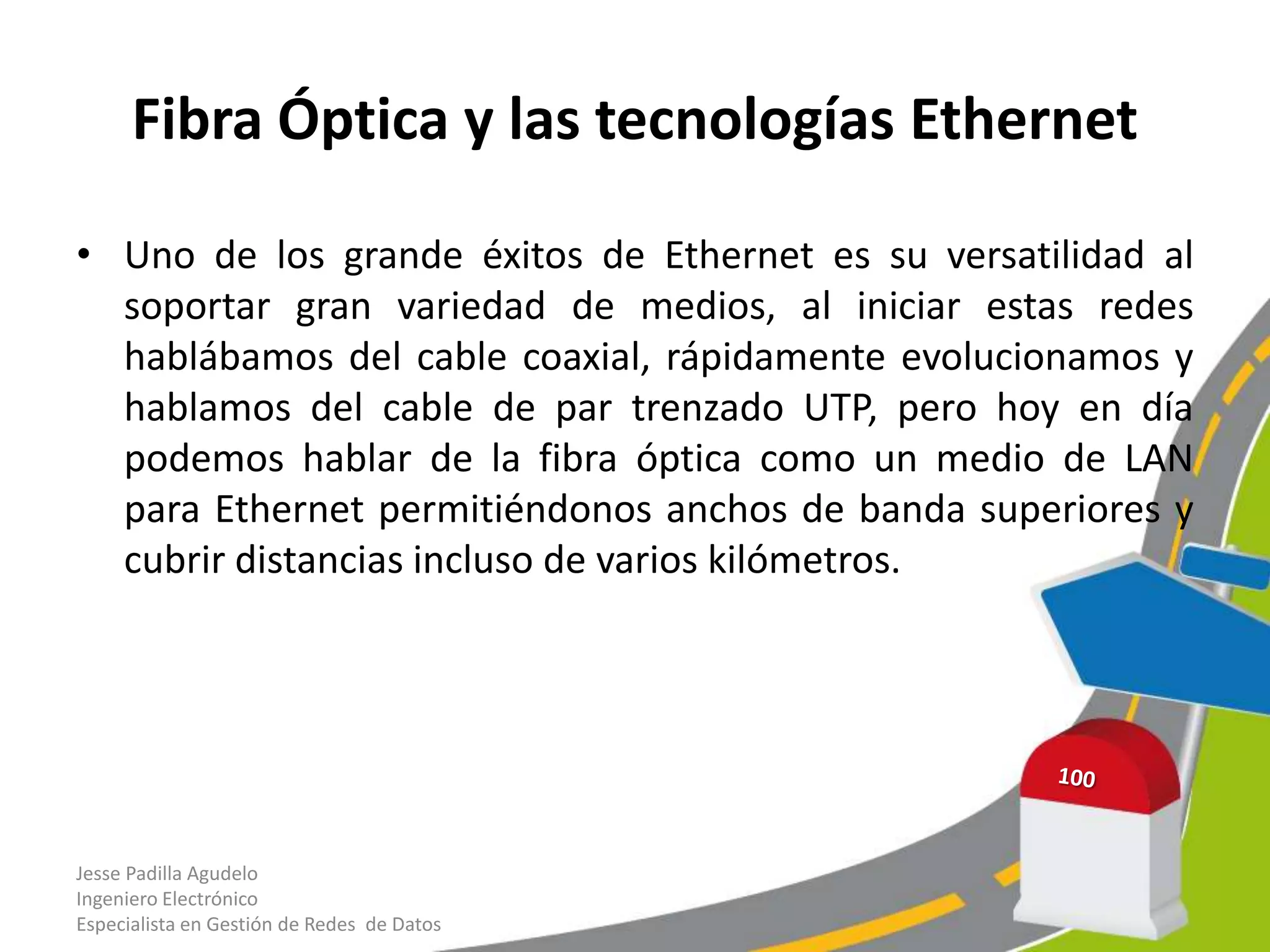 Fibra Óptica y las tecnologías Ethernet

• Uno de los grande éxitos de Ethernet es su versatilidad al
  soportar gran variedad de medios, al iniciar estas redes
  hablábamos del cable coaxial, rápidamente evolucionamos y
  hablamos del cable de par trenzado UTP, pero hoy en día
  podemos hablar de la fibra óptica como un medio de LAN
  para Ethernet permitiéndonos anchos de banda superiores y
  cubrir distancias incluso de varios kilómetros.




Jesse Padilla Agudelo
Ingeniero Electrónico
Especialista en Gestión de Redes de Datos
 