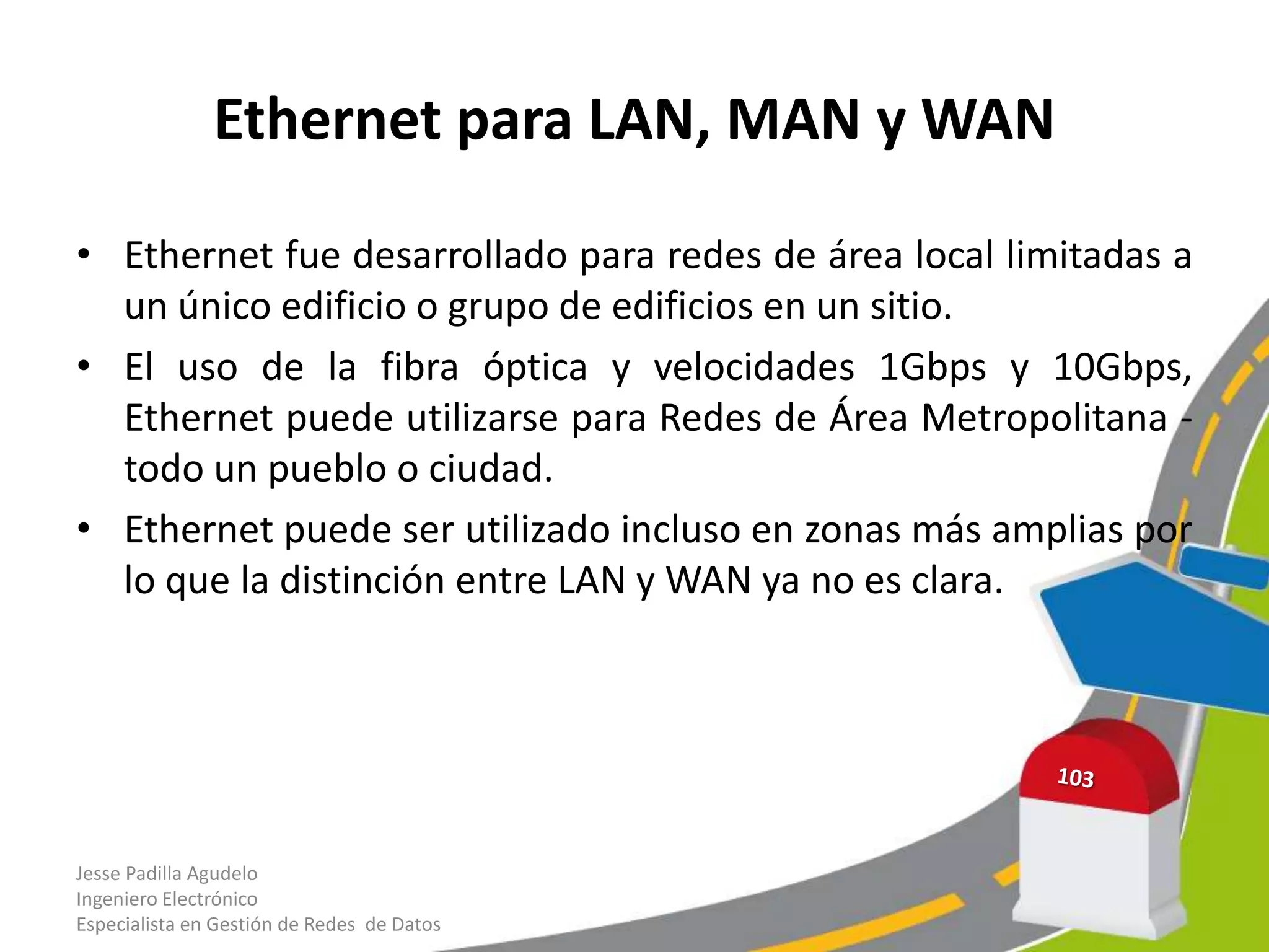 Ethernet para LAN, MAN y WAN

• Ethernet fue desarrollado para redes de área local limitadas a
  un único edificio o grupo de edificios en un sitio.
• El uso de la fibra óptica y velocidades 1Gbps y 10Gbps,
  Ethernet puede utilizarse para Redes de Área Metropolitana -
  todo un pueblo o ciudad.
• Ethernet puede ser utilizado incluso en zonas más amplias por
  lo que la distinción entre LAN y WAN ya no es clara.




Jesse Padilla Agudelo
Ingeniero Electrónico
Especialista en Gestión de Redes de Datos
 