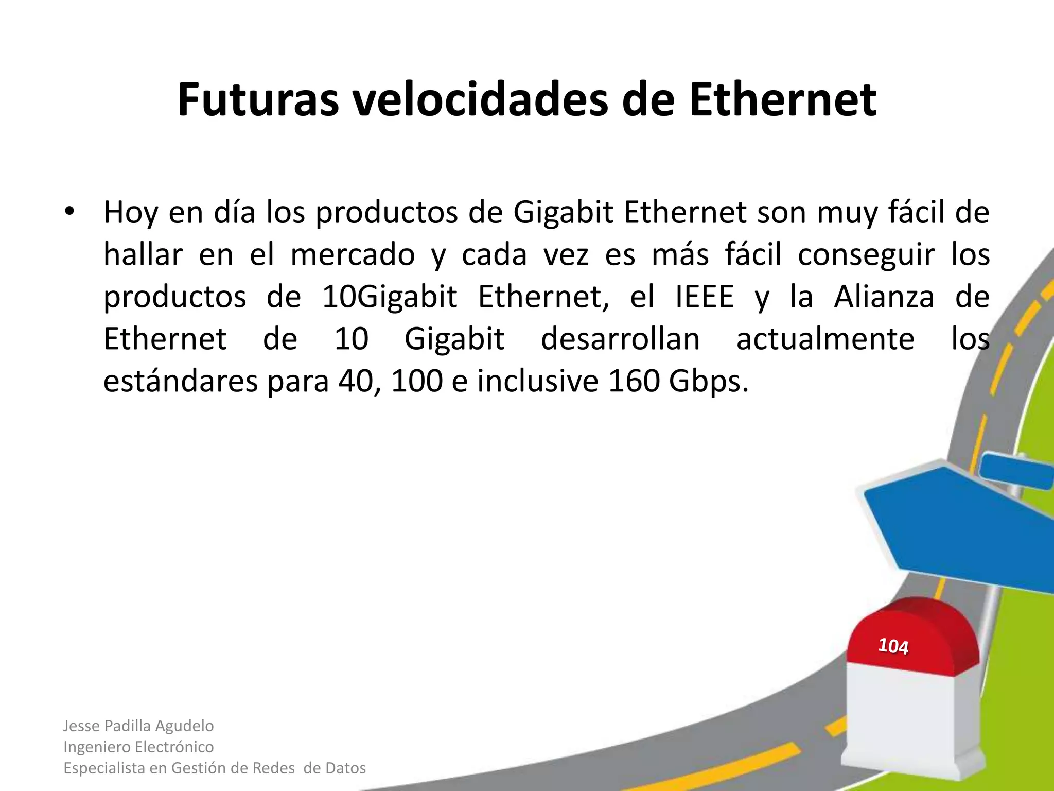 Futuras velocidades de Ethernet

• Hoy en día los productos de Gigabit Ethernet son muy fácil de
  hallar en el mercado y cada vez es más fácil conseguir los
  productos de 10Gigabit Ethernet, el IEEE y la Alianza de
  Ethernet de 10 Gigabit desarrollan actualmente los
  estándares para 40, 100 e inclusive 160 Gbps.




Jesse Padilla Agudelo
Ingeniero Electrónico
Especialista en Gestión de Redes de Datos
 