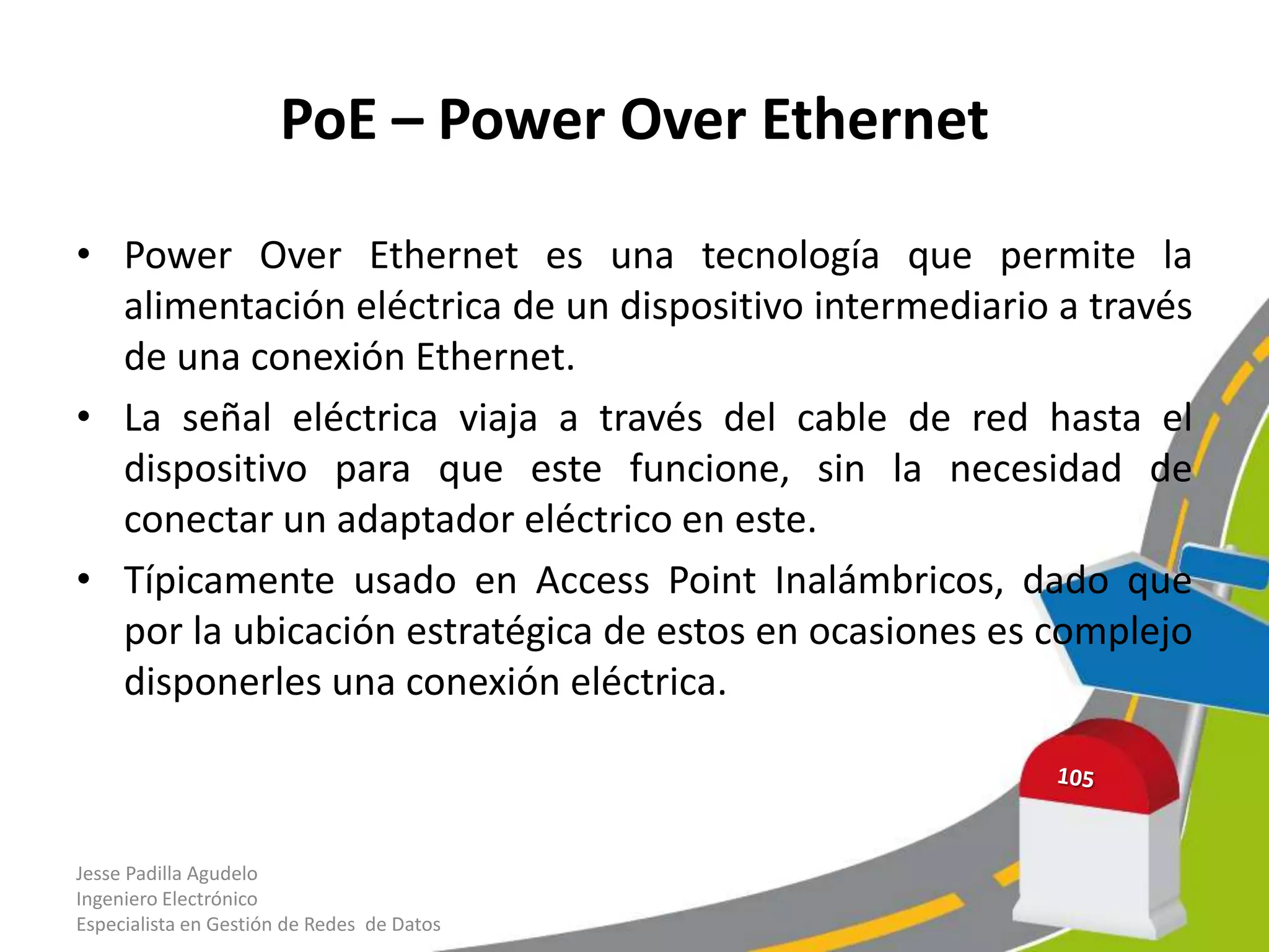 PoE – Power Over Ethernet

• Power Over Ethernet es una tecnología que permite la
  alimentación eléctrica de un dispositivo intermediario a través
  de una conexión Ethernet.
• La señal eléctrica viaja a través del cable de red hasta el
  dispositivo para que este funcione, sin la necesidad de
  conectar un adaptador eléctrico en este.
• Típicamente usado en Access Point Inalámbricos, dado que
  por la ubicación estratégica de estos en ocasiones es complejo
  disponerles una conexión eléctrica.



Jesse Padilla Agudelo
Ingeniero Electrónico
Especialista en Gestión de Redes de Datos
 