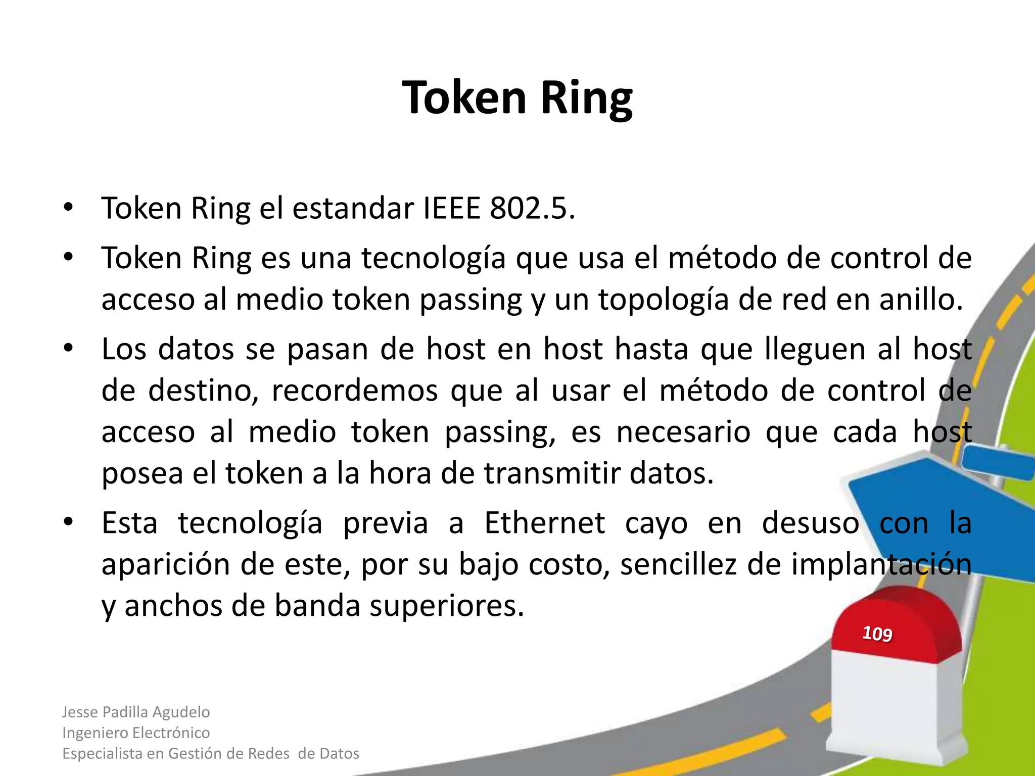 Token Ring

• Token Ring el estandar IEEE 802.5.
• Token Ring es una tecnología que usa el método de control de
  acceso al medio token passing y un topología de red en anillo.
• Los datos se pasan de host en host hasta que lleguen al host
  de destino, recordemos que al usar el método de control de
  acceso al medio token passing, es necesario que cada host
  posea el token a la hora de transmitir datos.
• Esta tecnología previa a Ethernet cayo en desuso con la
  aparición de este, por su bajo costo, sencillez de implantación
  y anchos de banda superiores.

Jesse Padilla Agudelo
Ingeniero Electrónico
Especialista en Gestión de Redes de Datos
 