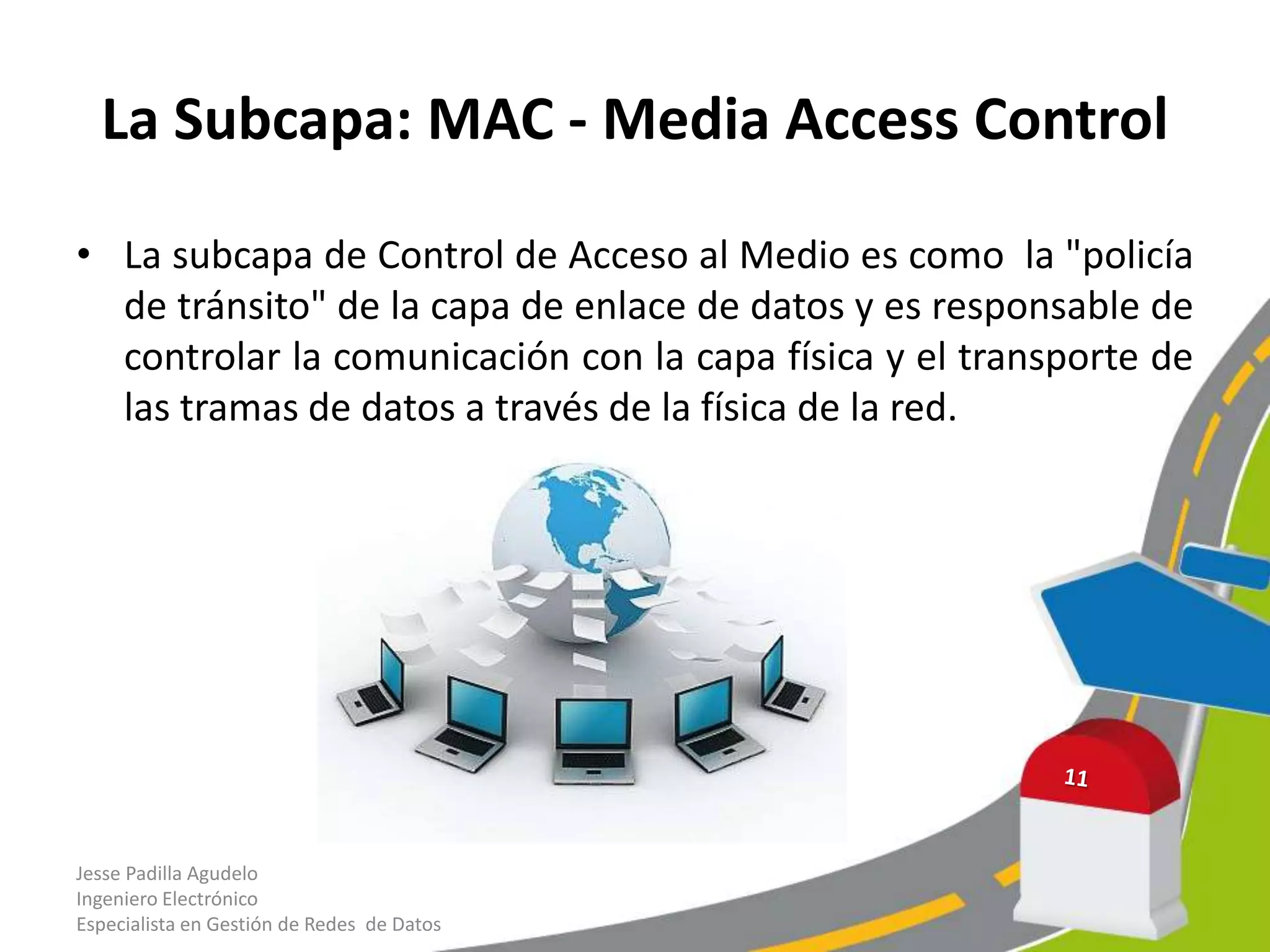 La Subcapa: MAC - Media Access Control

• La subcapa de Control de Acceso al Medio es como la "policía
  de tránsito" de la capa de enlace de datos y es responsable de
  controlar la comunicación con la capa física y el transporte de
  las tramas de datos a través de la física de la red.




Jesse Padilla Agudelo
Ingeniero Electrónico
Especialista en Gestión de Redes de Datos
 
