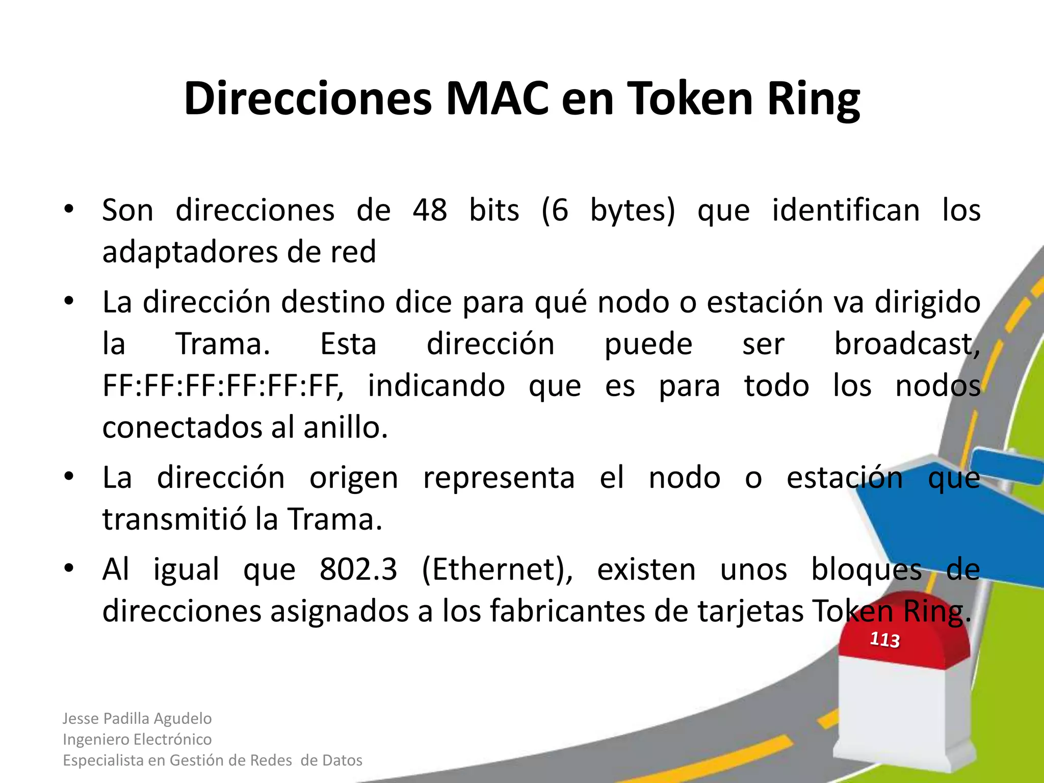Direcciones MAC en Token Ring

• Son direcciones de 48 bits (6 bytes) que identifican los
  adaptadores de red
• La dirección destino dice para qué nodo o estación va dirigido
  la Trama. Esta dirección puede ser broadcast,
  FF:FF:FF:FF:FF:FF, indicando que es para todo los nodos
  conectados al anillo.
• La dirección origen representa el nodo o estación que
  transmitió la Trama.
• Al igual que 802.3 (Ethernet), existen unos bloques de
  direcciones asignados a los fabricantes de tarjetas Token Ring.

Jesse Padilla Agudelo
Ingeniero Electrónico
Especialista en Gestión de Redes de Datos
 