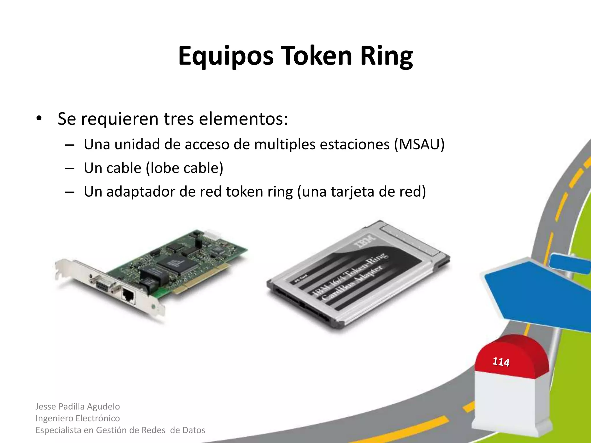 Equipos Token Ring

• Se requieren tres elementos:
       – Una unidad de acceso de multiples estaciones (MSAU)
       – Un cable (lobe cable)
       – Un adaptador de red token ring (una tarjeta de red)




Jesse Padilla Agudelo
Ingeniero Electrónico
Especialista en Gestión de Redes de Datos
 