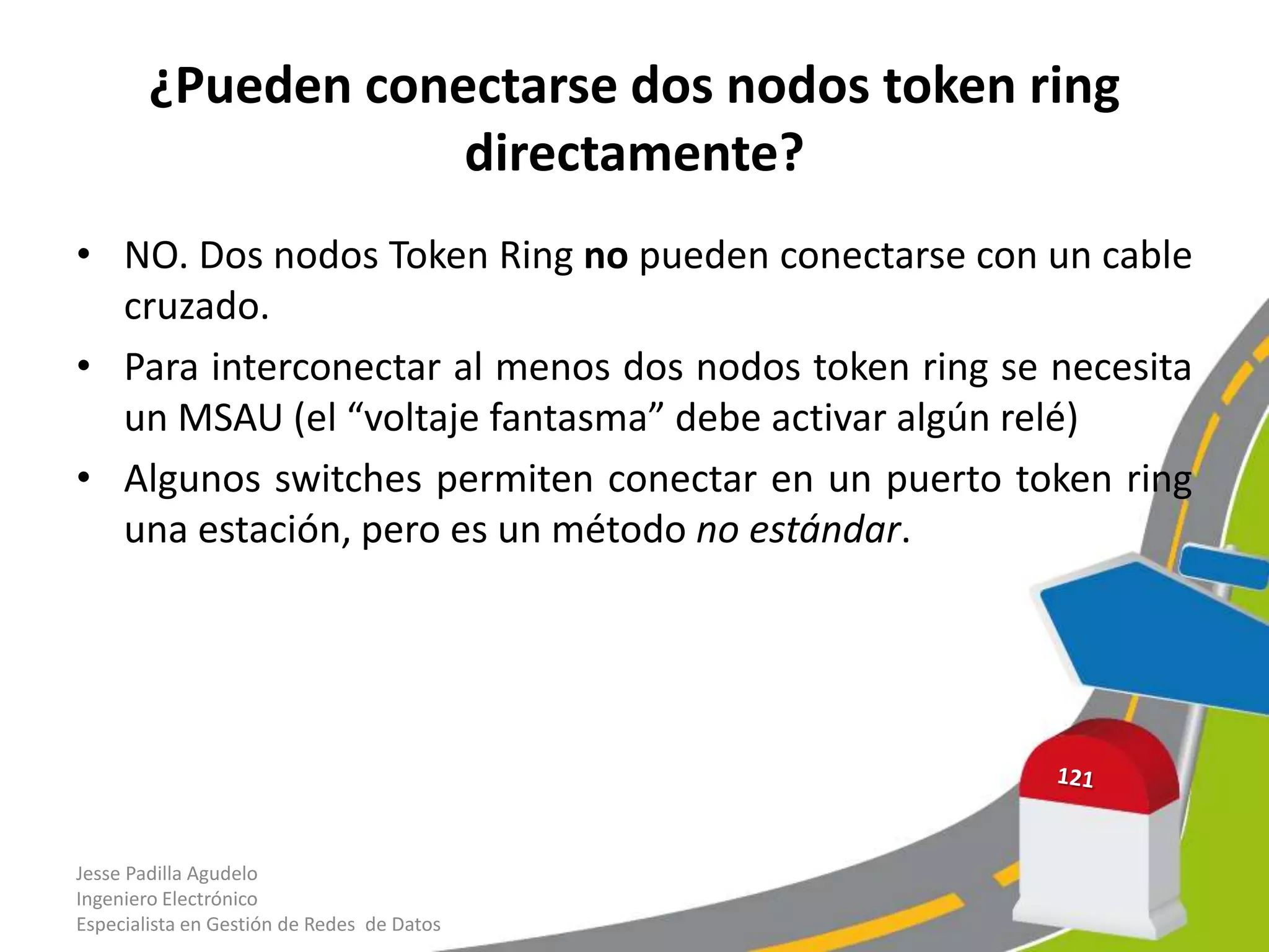 ¿Pueden conectarse dos nodos token ring
                    directamente?
• NO. Dos nodos Token Ring no pueden conectarse con un cable
  cruzado.
• Para interconectar al menos dos nodos token ring se necesita
  un MSAU (el “voltaje fantasma” debe activar algún relé)
• Algunos switches permiten conectar en un puerto token ring
  una estación, pero es un método no estándar.




Jesse Padilla Agudelo
Ingeniero Electrónico
Especialista en Gestión de Redes de Datos
 