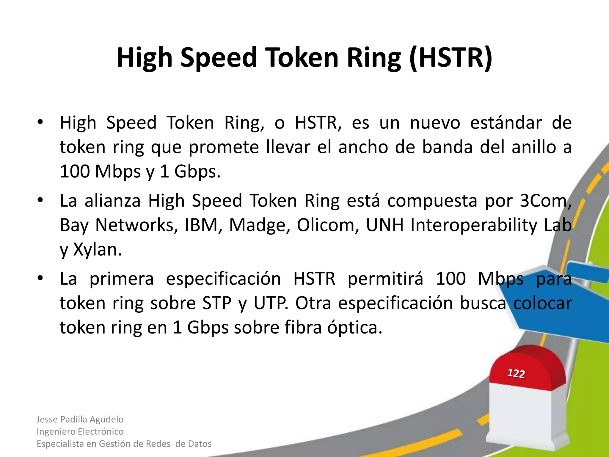 High Speed Token Ring (HSTR)

• High Speed Token Ring, o HSTR, es un nuevo estándar de
  token ring que promete llevar el ancho de banda del anillo a
  100 Mbps y 1 Gbps.
• La alianza High Speed Token Ring está compuesta por 3Com,
  Bay Networks, IBM, Madge, Olicom, UNH Interoperability Lab
  y Xylan.
• La primera especificación HSTR permitirá 100 Mbps para
  token ring sobre STP y UTP. Otra especificación busca colocar
  token ring en 1 Gbps sobre fibra óptica.



Jesse Padilla Agudelo
Ingeniero Electrónico
Especialista en Gestión de Redes de Datos
 