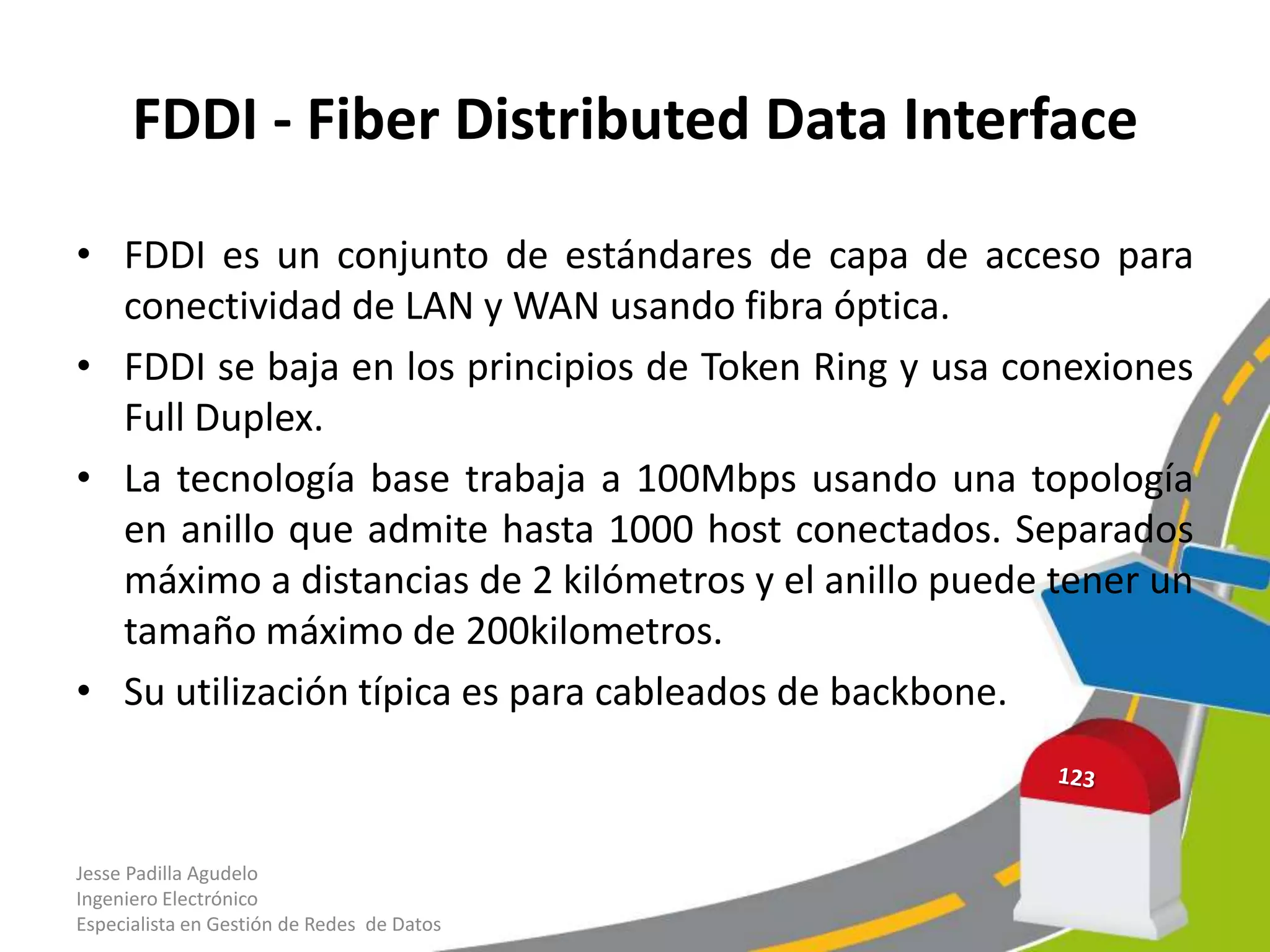FDDI - Fiber Distributed Data Interface

• FDDI es un conjunto de estándares de capa de acceso para
  conectividad de LAN y WAN usando fibra óptica.
• FDDI se baja en los principios de Token Ring y usa conexiones
  Full Duplex.
• La tecnología base trabaja a 100Mbps usando una topología
  en anillo que admite hasta 1000 host conectados. Separados
  máximo a distancias de 2 kilómetros y el anillo puede tener un
  tamaño máximo de 200kilometros.
• Su utilización típica es para cableados de backbone.



Jesse Padilla Agudelo
Ingeniero Electrónico
Especialista en Gestión de Redes de Datos
 