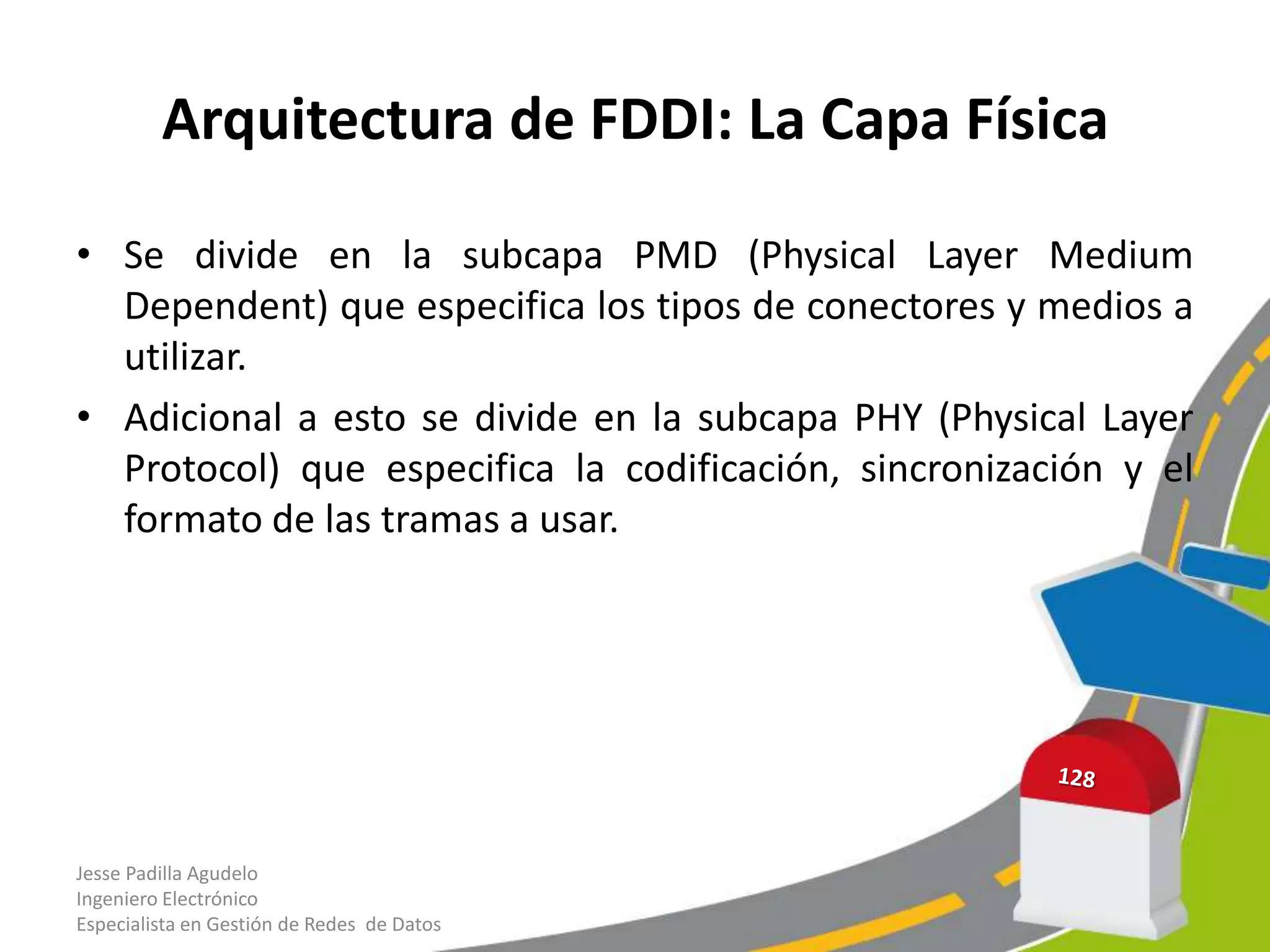 Arquitectura de FDDI: La Capa Física

• Se divide en la subcapa PMD (Physical Layer Medium
  Dependent) que especifica los tipos de conectores y medios a
  utilizar.
• Adicional a esto se divide en la subcapa PHY (Physical Layer
  Protocol) que especifica la codificación, sincronización y el
  formato de las tramas a usar.




Jesse Padilla Agudelo
Ingeniero Electrónico
Especialista en Gestión de Redes de Datos
 