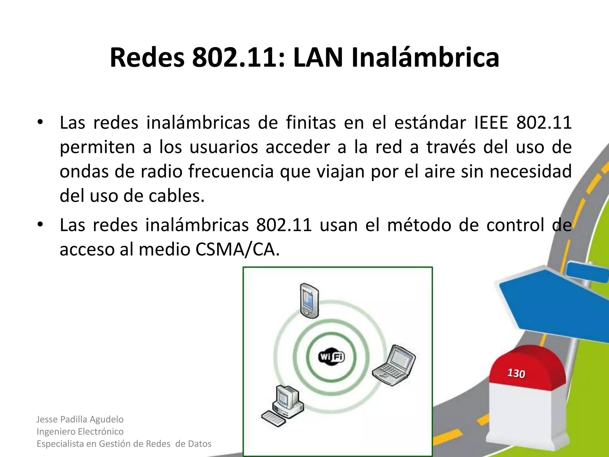 Redes 802.11: LAN Inalámbrica

• Las redes inalámbricas de finitas en el estándar IEEE 802.11
  permiten a los usuarios acceder a la red a través del uso de
  ondas de radio frecuencia que viajan por el aire sin necesidad
  del uso de cables.
• Las redes inalámbricas 802.11 usan el método de control de
  acceso al medio CSMA/CA.




Jesse Padilla Agudelo
Ingeniero Electrónico
Especialista en Gestión de Redes de Datos
 