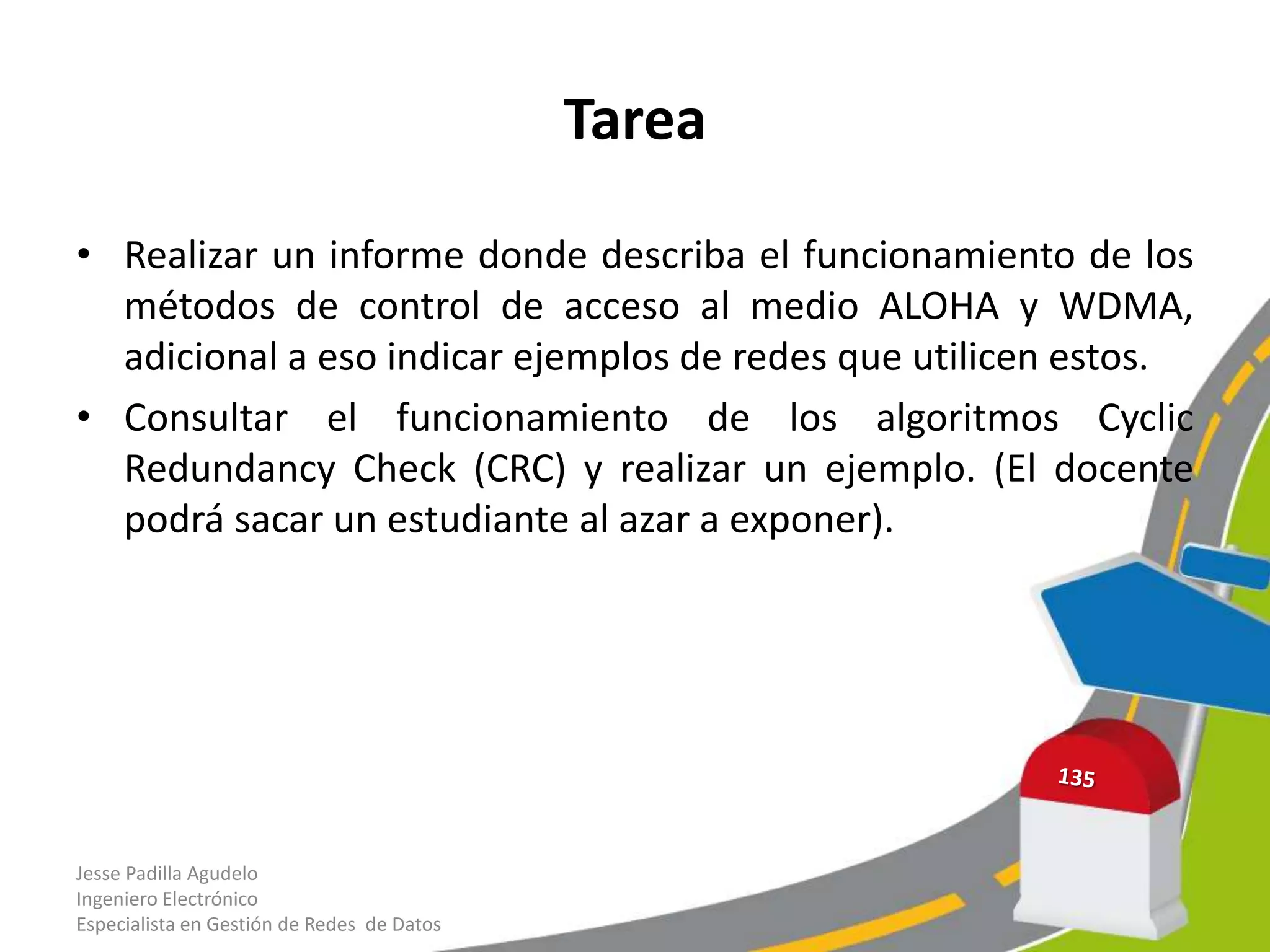 Tarea

• Realizar un informe donde describa el funcionamiento de los
  métodos de control de acceso al medio ALOHA y WDMA,
  adicional a eso indicar ejemplos de redes que utilicen estos.
• Consultar el funcionamiento de los algoritmos Cyclic
  Redundancy Check (CRC) y realizar un ejemplo. (El docente
  podrá sacar un estudiante al azar a exponer).




Jesse Padilla Agudelo
Ingeniero Electrónico
Especialista en Gestión de Redes de Datos
 