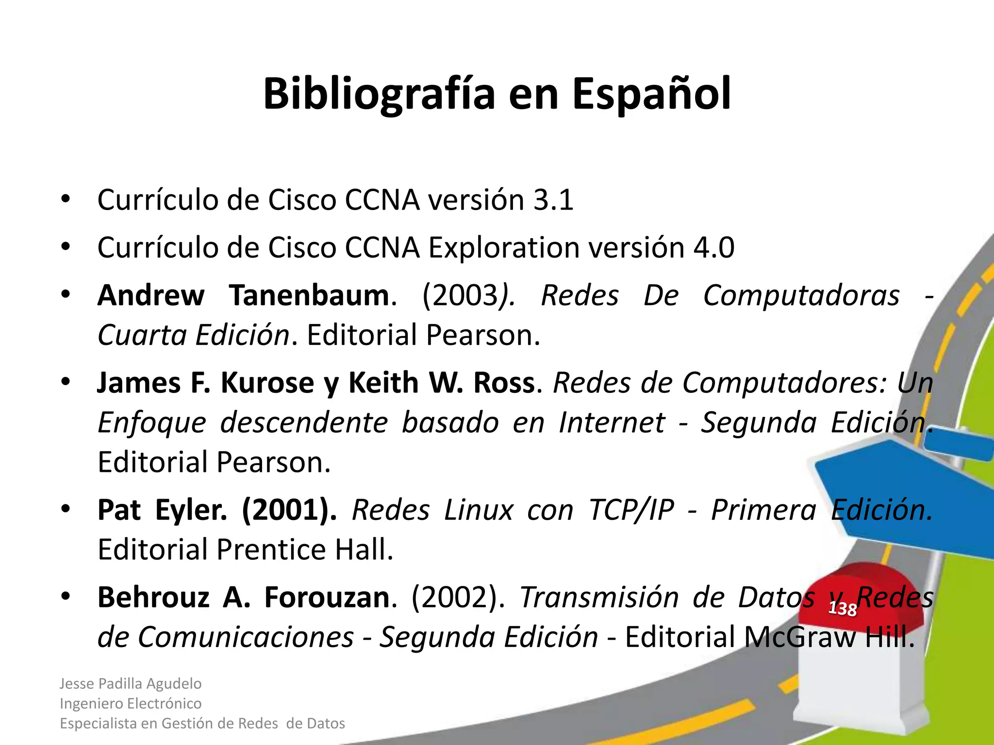 Bibliografía en Español

• Currículo de Cisco CCNA versión 3.1
• Currículo de Cisco CCNA Exploration versión 4.0
• Andrew Tanenbaum. (2003). Redes De Computadoras -
  Cuarta Edición. Editorial Pearson.
• James F. Kurose y Keith W. Ross. Redes de Computadores: Un
  Enfoque descendente basado en Internet - Segunda Edición.
  Editorial Pearson.
• Pat Eyler. (2001). Redes Linux con TCP/IP - Primera Edición.
  Editorial Prentice Hall.
• Behrouz A. Forouzan. (2002). Transmisión de Datos y Redes
  de Comunicaciones - Segunda Edición - Editorial McGraw Hill.
Jesse Padilla Agudelo
Ingeniero Electrónico
Especialista en Gestión de Redes de Datos
 