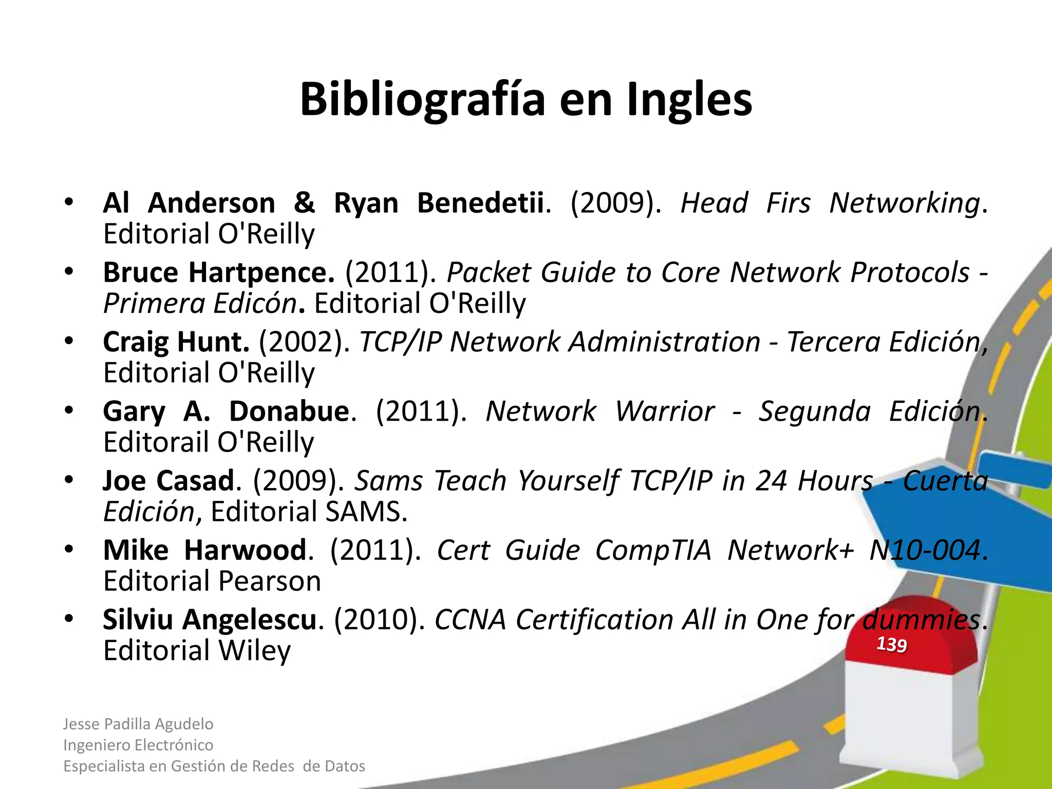 Bibliografía en Ingles
• Al Anderson & Ryan Benedetii. (2009). Head Firs Networking.
  Editorial O'Reilly
• Bruce Hartpence. (2011). Packet Guide to Core Network Protocols -
  Primera Edicón. Editorial O'Reilly
• Craig Hunt. (2002). TCP/IP Network Administration - Tercera Edición,
  Editorial O'Reilly
• Gary A. Donabue. (2011). Network Warrior - Segunda Edición.
  Editorail O'Reilly
• Joe Casad. (2009). Sams Teach Yourself TCP/IP in 24 Hours - Cuerta
  Edición, Editorial SAMS.
• Mike Harwood. (2011). Cert Guide CompTIA Network+ N10-004.
  Editorial Pearson
• Silviu Angelescu. (2010). CCNA Certification All in One for dummies.
  Editorial Wiley

Jesse Padilla Agudelo
Ingeniero Electrónico
Especialista en Gestión de Redes de Datos
 