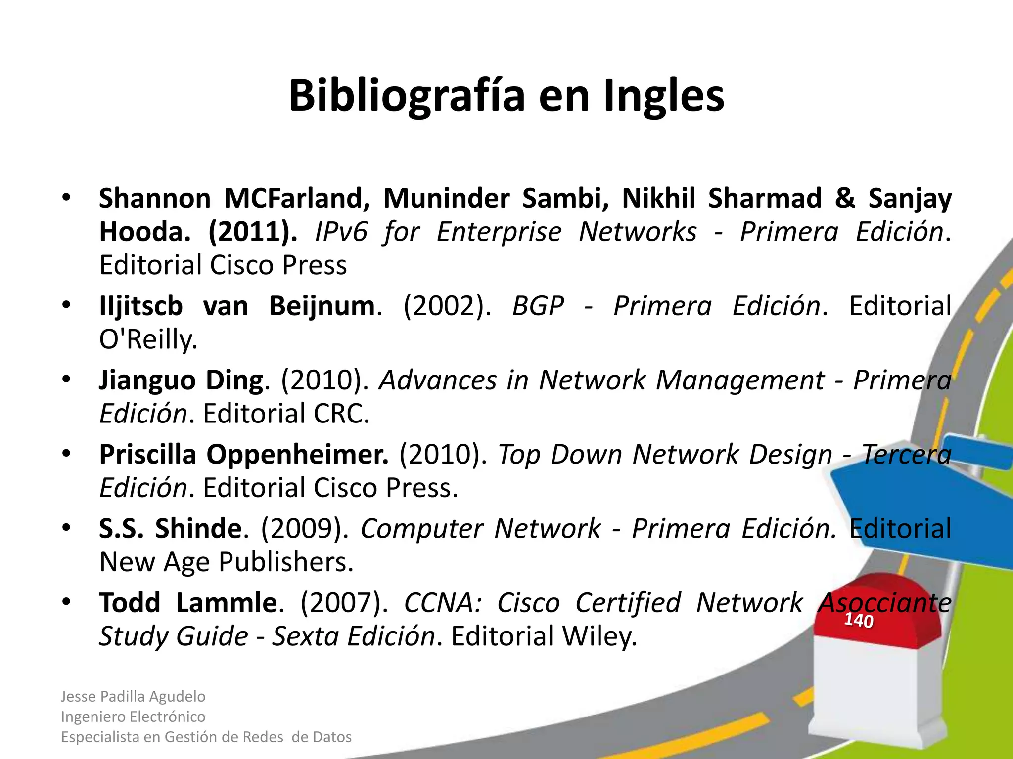 Bibliografía en Ingles
• Shannon MCFarland, Muninder Sambi, Nikhil Sharmad & Sanjay
  Hooda. (2011). IPv6 for Enterprise Networks - Primera Edición.
  Editorial Cisco Press
• IIjitscb van Beijnum. (2002). BGP - Primera Edición. Editorial
  O'Reilly.
• Jianguo Ding. (2010). Advances in Network Management - Primera
  Edición. Editorial CRC.
• Priscilla Oppenheimer. (2010). Top Down Network Design - Tercera
  Edición. Editorial Cisco Press.
• S.S. Shinde. (2009). Computer Network - Primera Edición. Editorial
  New Age Publishers.
• Todd Lammle. (2007). CCNA: Cisco Certified Network Asocciante
  Study Guide - Sexta Edición. Editorial Wiley.
Jesse Padilla Agudelo
Ingeniero Electrónico
Especialista en Gestión de Redes de Datos
 