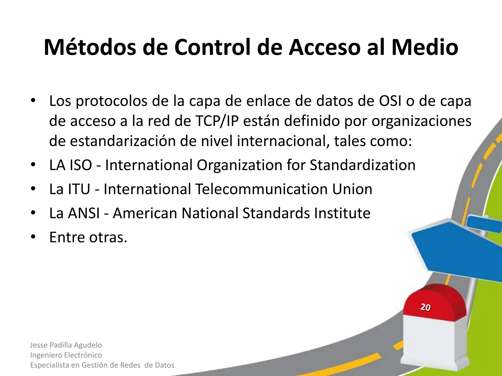 Métodos de Control de Acceso al Medio

• Los protocolos de la capa de enlace de datos de OSI o de capa
  de acceso a la red de TCP/IP están definido por organizaciones
  de estandarización de nivel internacional, tales como:
• LA ISO - International Organization for Standardization
• La ITU - International Telecommunication Union
• La ANSI - American National Standards Institute
• Entre otras.




Jesse Padilla Agudelo
Ingeniero Electrónico
Especialista en Gestión de Redes de Datos
 