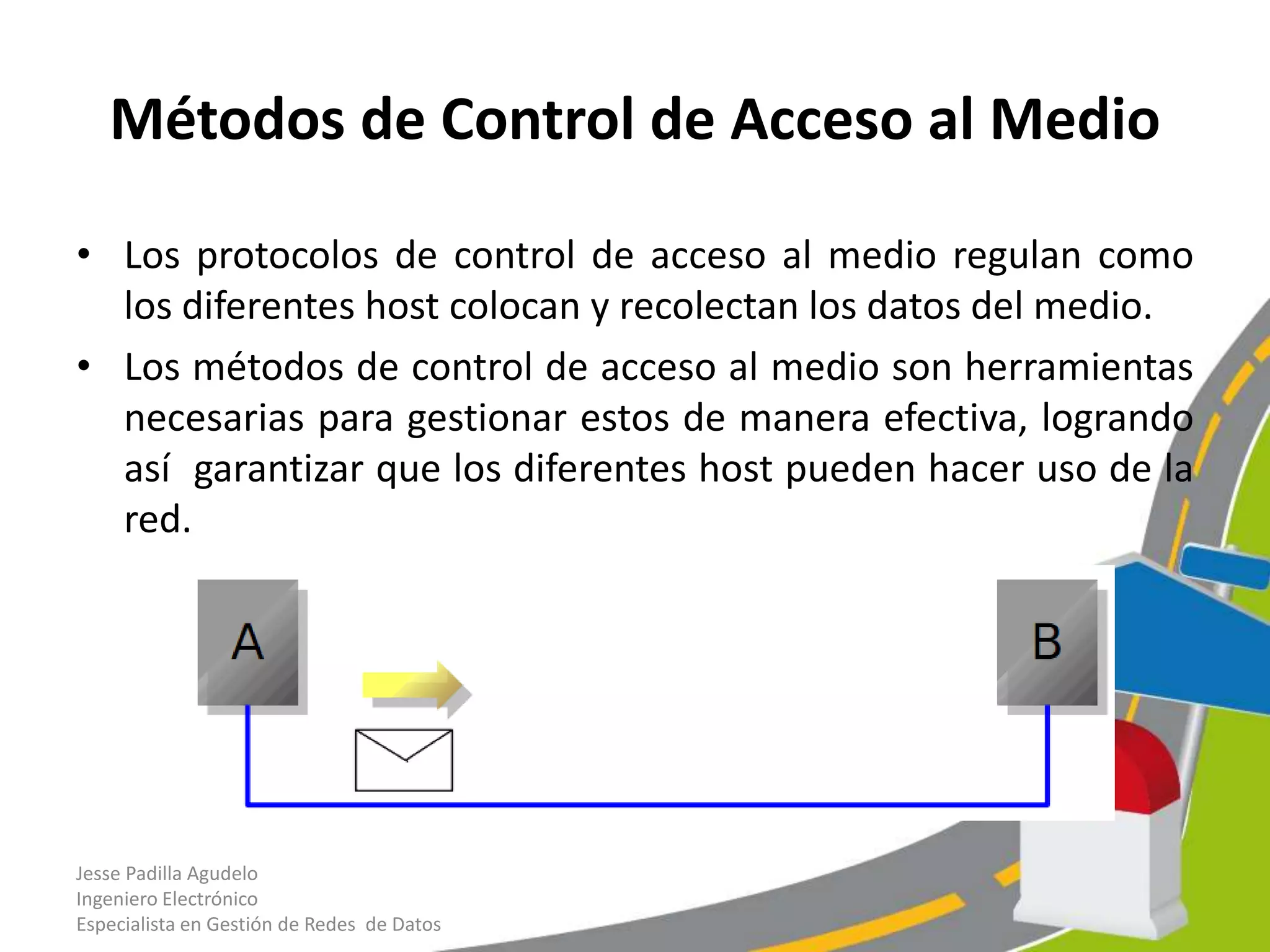 Métodos de Control de Acceso al Medio

• Los protocolos de control de acceso al medio regulan como
  los diferentes host colocan y recolectan los datos del medio.
• Los métodos de control de acceso al medio son herramientas
  necesarias para gestionar estos de manera efectiva, logrando
  así garantizar que los diferentes host pueden hacer uso de la
  red.




Jesse Padilla Agudelo
Ingeniero Electrónico
Especialista en Gestión de Redes de Datos
 