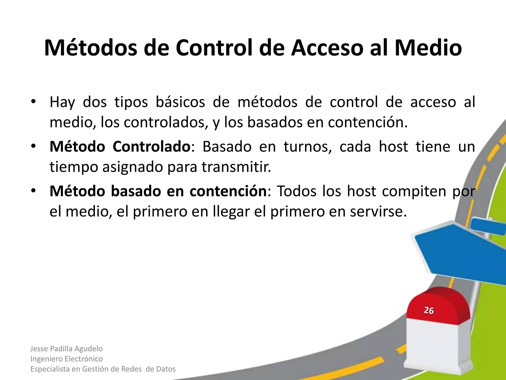 Métodos de Control de Acceso al Medio

• Hay dos tipos básicos de métodos de control de acceso al
  medio, los controlados, y los basados en contención.
• Método Controlado: Basado en turnos, cada host tiene un
  tiempo asignado para transmitir.
• Método basado en contención: Todos los host compiten por
  el medio, el primero en llegar el primero en servirse.




Jesse Padilla Agudelo
Ingeniero Electrónico
Especialista en Gestión de Redes de Datos
 