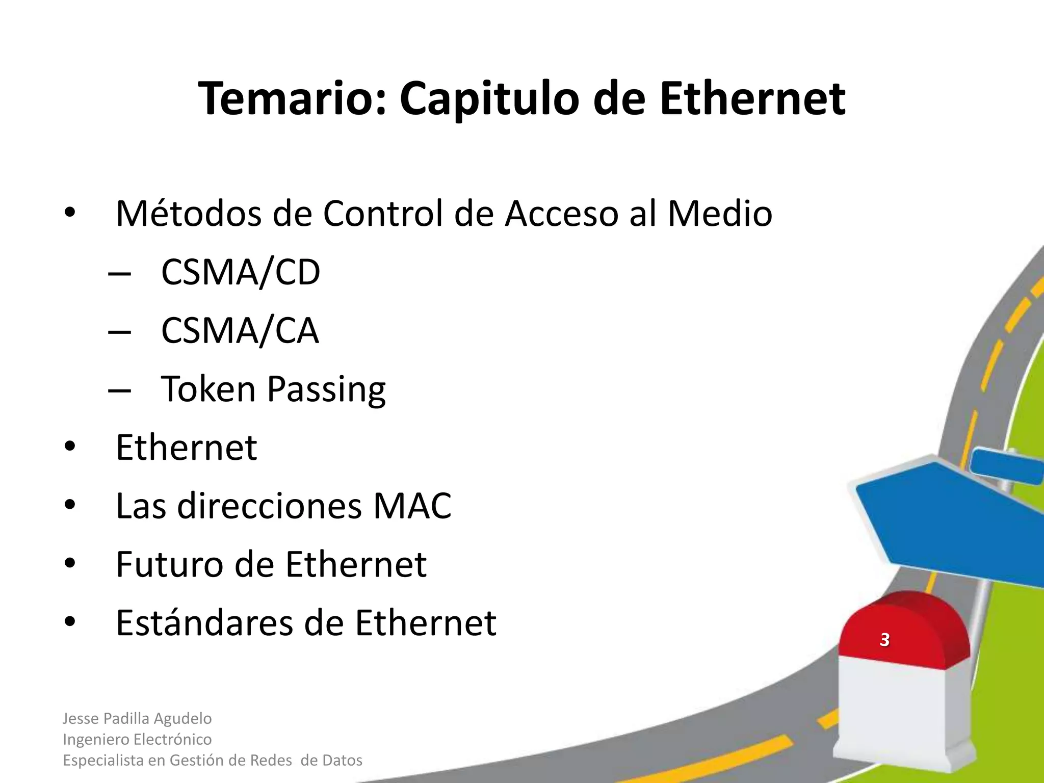 Temario: Capitulo de Ethernet

• Métodos de Control de Acceso al Medio
  – CSMA/CD
  – CSMA/CA
  – Token Passing
• Ethernet
• Las direcciones MAC
• Futuro de Ethernet
• Estándares de Ethernet

Jesse Padilla Agudelo
Ingeniero Electrónico
Especialista en Gestión de Redes de Datos
 