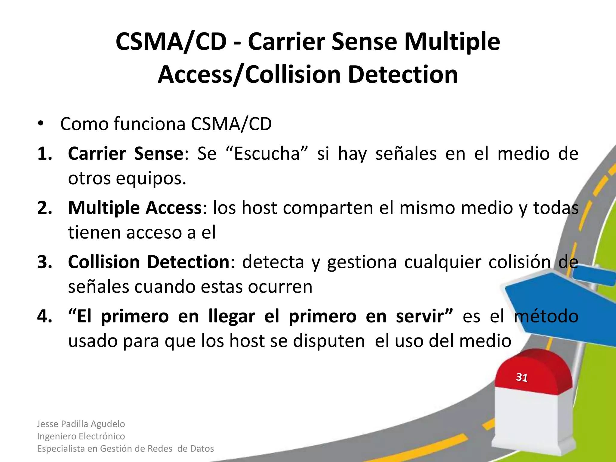 CSMA/CD - Carrier Sense Multiple
                     Access/Collision Detection
• Como funciona CSMA/CD
1. Carrier Sense: Se “Escucha” si hay señales en el medio de
   otros equipos.
2. Multiple Access: los host comparten el mismo medio y todas
   tienen acceso a el
3. Collision Detection: detecta y gestiona cualquier colisión de
   señales cuando estas ocurren
4. “El primero en llegar el primero en servir” es el método
   usado para que los host se disputen el uso del medio


Jesse Padilla Agudelo
Ingeniero Electrónico
Especialista en Gestión de Redes de Datos
 