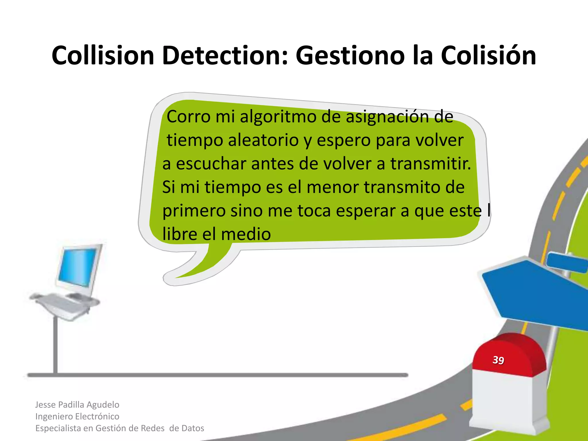 Collision Detection: Gestiono la Colisión
                               Corro mi algoritmo de asignación de
                               tiempo aleatorio y espero para volver
                              a escuchar antes de volver a transmitir.
                              Si mi tiempo es el menor transmito de
                              primero sino me toca esperar a que este l
                              libre el medio




Jesse Padilla Agudelo
Ingeniero Electrónico
Especialista en Gestión de Redes de Datos
 