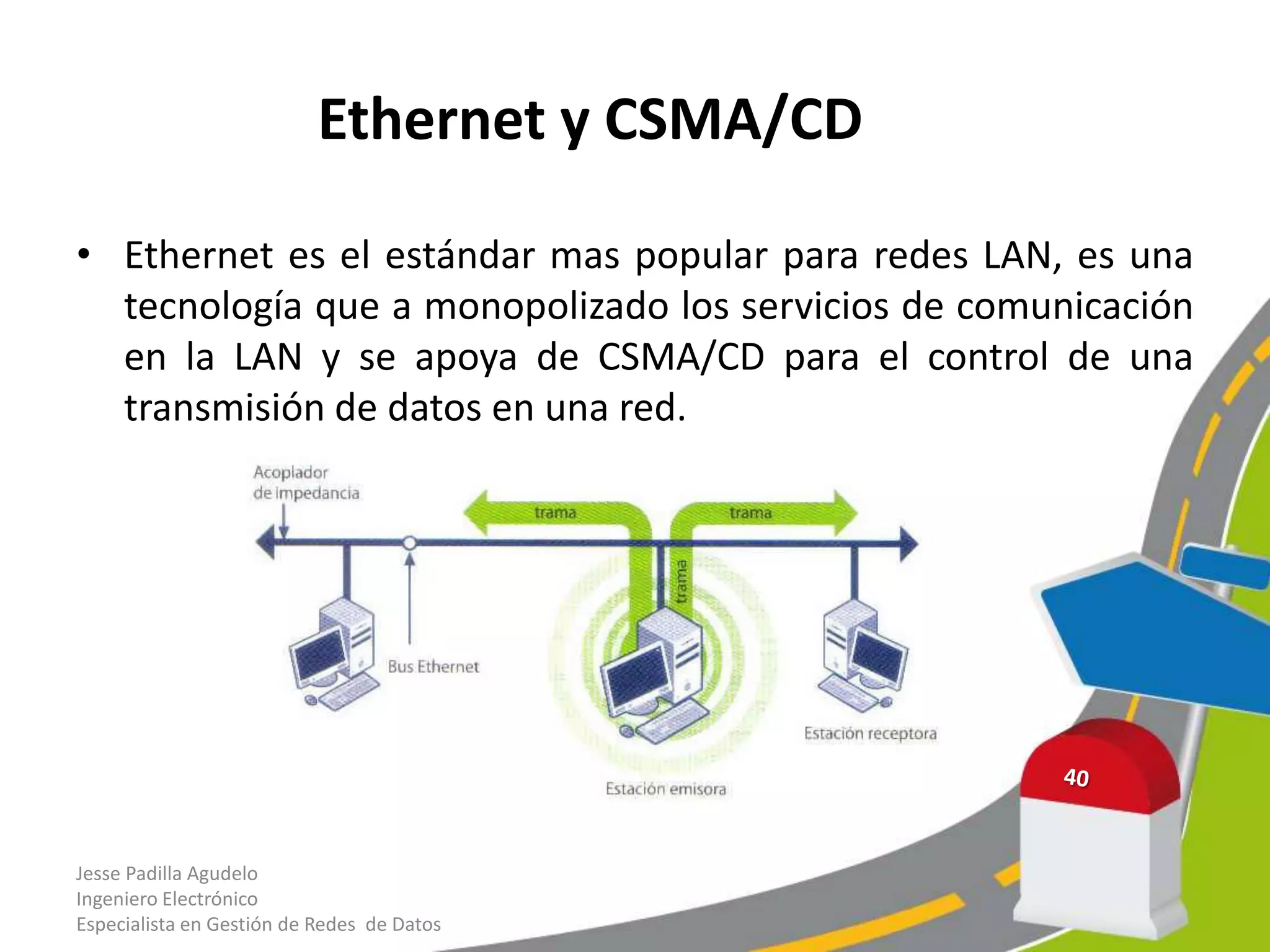 Ethernet y CSMA/CD

• Ethernet es el estándar mas popular para redes LAN, es una
  tecnología que a monopolizado los servicios de comunicación
  en la LAN y se apoya de CSMA/CD para el control de una
  transmisión de datos en una red.




Jesse Padilla Agudelo
Ingeniero Electrónico
Especialista en Gestión de Redes de Datos
 