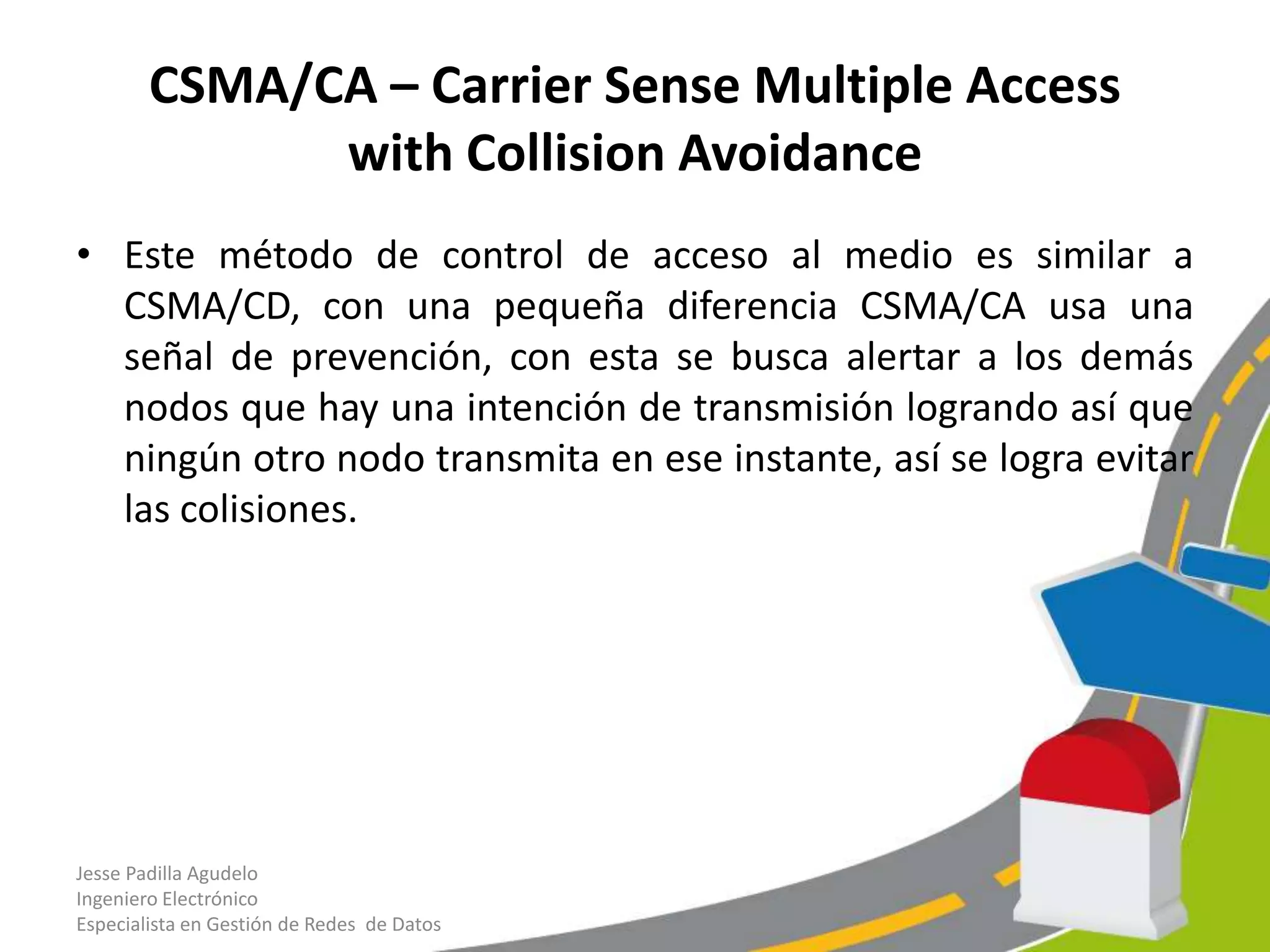 CSMA/CA – Carrier Sense Multiple Access
              with Collision Avoidance
• Este método de control de acceso al medio es similar a
  CSMA/CD, con una pequeña diferencia CSMA/CA usa una
  señal de prevención, con esta se busca alertar a los demás
  nodos que hay una intención de transmisión logrando así que
  ningún otro nodo transmita en ese instante, así se logra evitar
  las colisiones.




Jesse Padilla Agudelo
Ingeniero Electrónico
Especialista en Gestión de Redes de Datos
 