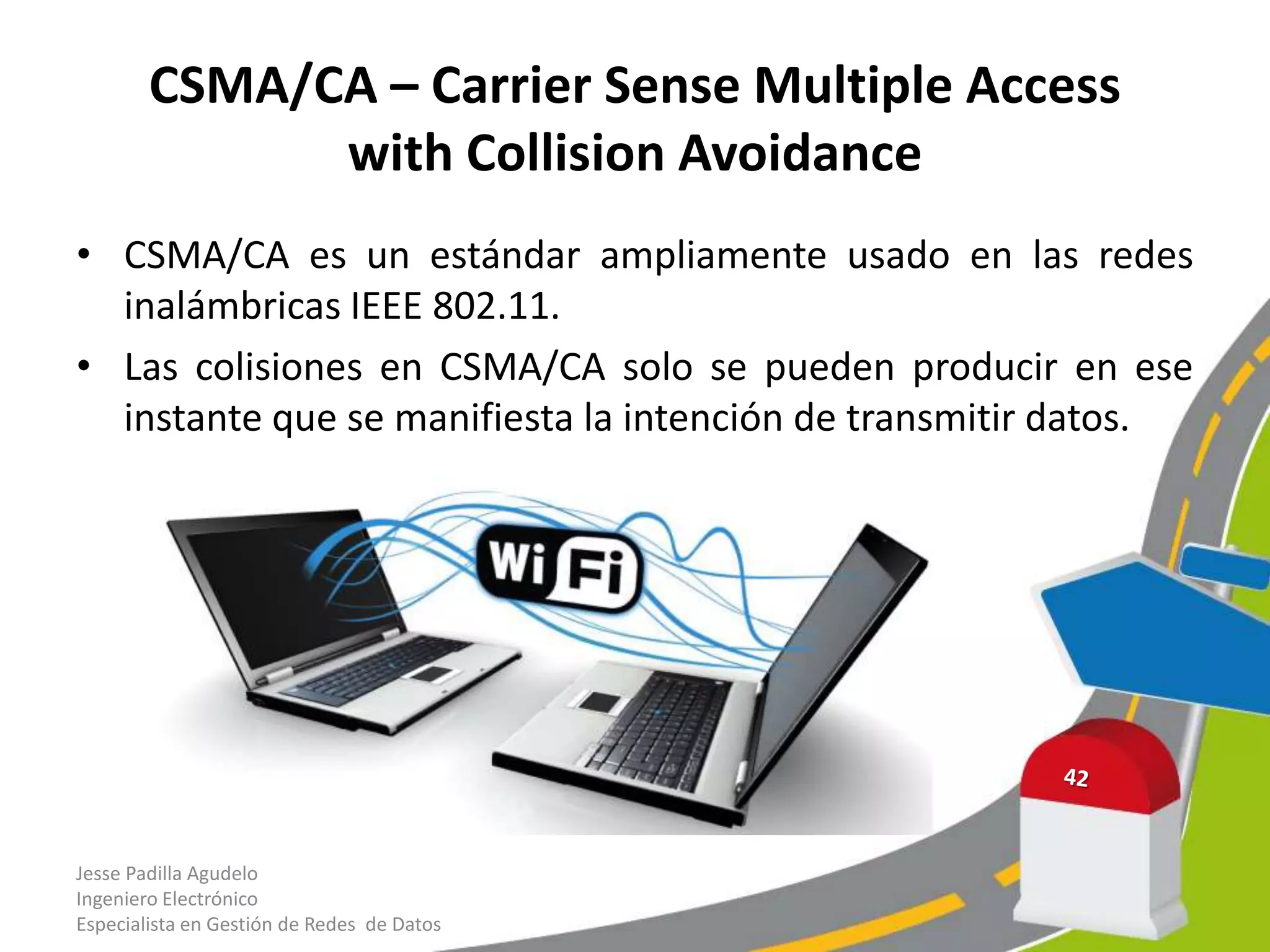 CSMA/CA – Carrier Sense Multiple Access
              with Collision Avoidance
• CSMA/CA es un estándar ampliamente usado en las redes
  inalámbricas IEEE 802.11.
• Las colisiones en CSMA/CA solo se pueden producir en ese
  instante que se manifiesta la intención de transmitir datos.




Jesse Padilla Agudelo
Ingeniero Electrónico
Especialista en Gestión de Redes de Datos
 