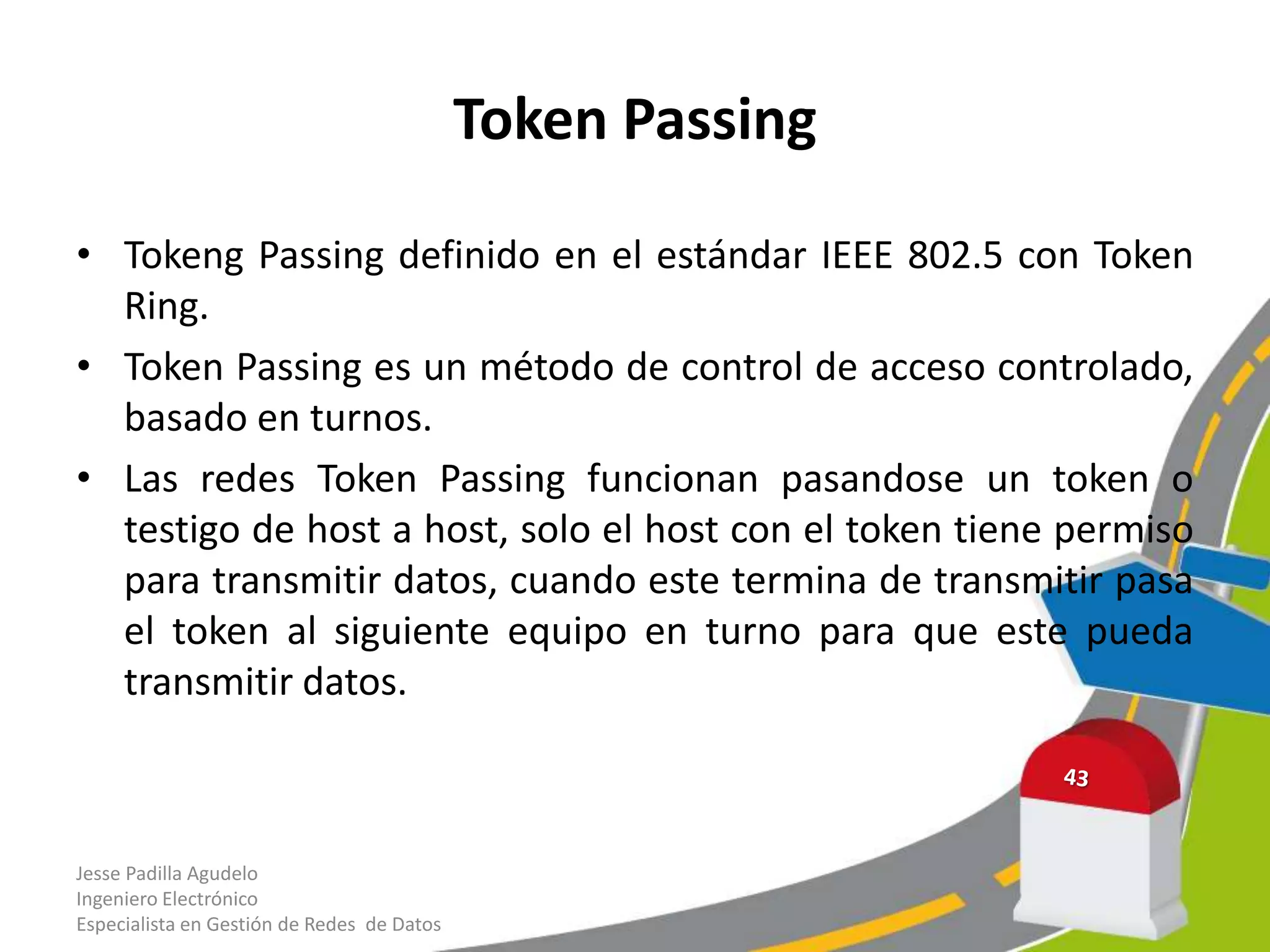 Token Passing

• Tokeng Passing definido en el estándar IEEE 802.5 con Token
  Ring.
• Token Passing es un método de control de acceso controlado,
  basado en turnos.
• Las redes Token Passing funcionan pasandose un token o
  testigo de host a host, solo el host con el token tiene permiso
  para transmitir datos, cuando este termina de transmitir pasa
  el token al siguiente equipo en turno para que este pueda
  transmitir datos.



Jesse Padilla Agudelo
Ingeniero Electrónico
Especialista en Gestión de Redes de Datos
 