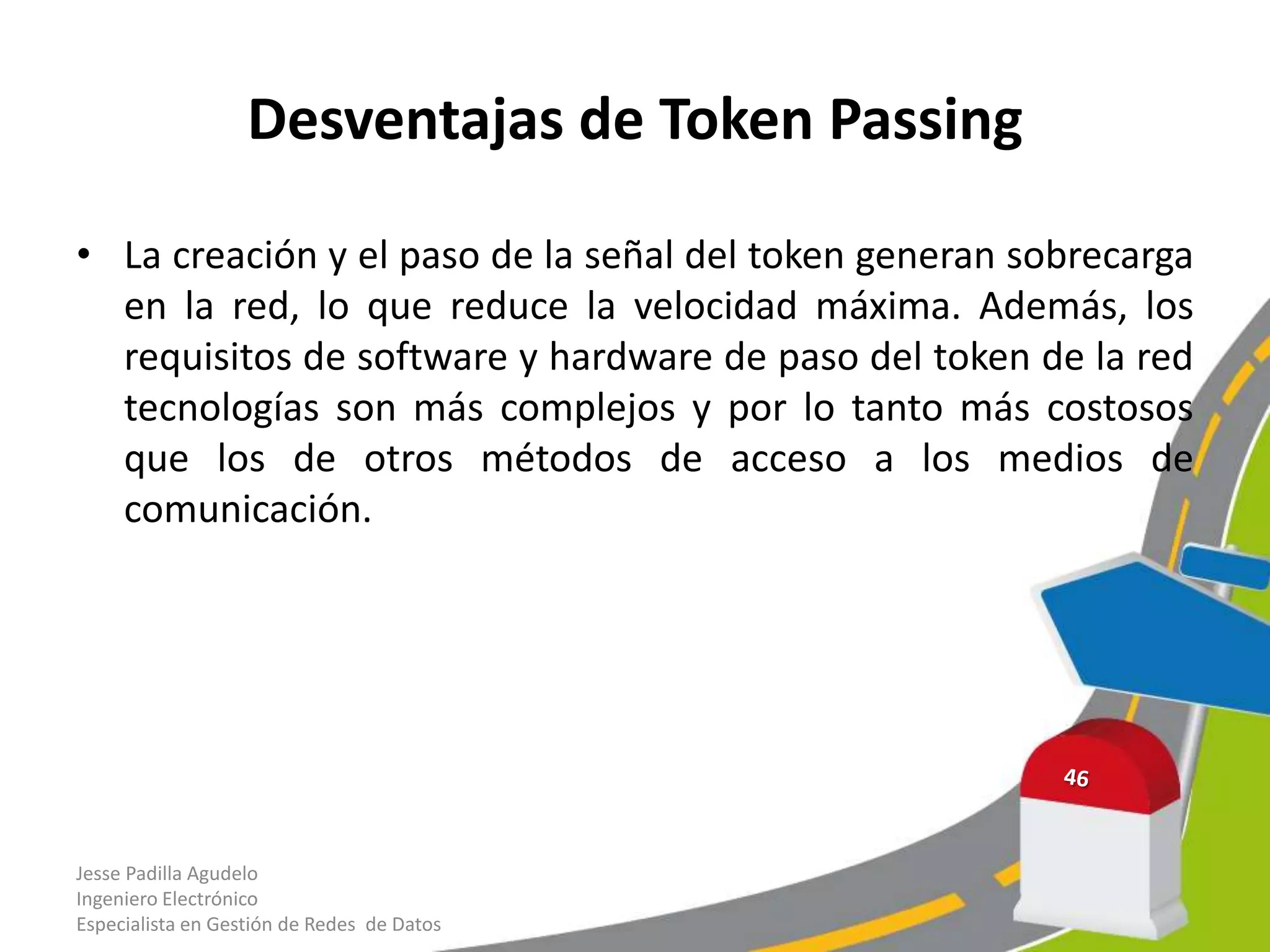 Desventajas de Token Passing

• La creación y el paso de la señal del token generan sobrecarga
  en la red, lo que reduce la velocidad máxima. Además, los
  requisitos de software y hardware de paso del token de la red
  tecnologías son más complejos y por lo tanto más costosos
  que los de otros métodos de acceso a los medios de
  comunicación.




Jesse Padilla Agudelo
Ingeniero Electrónico
Especialista en Gestión de Redes de Datos
 