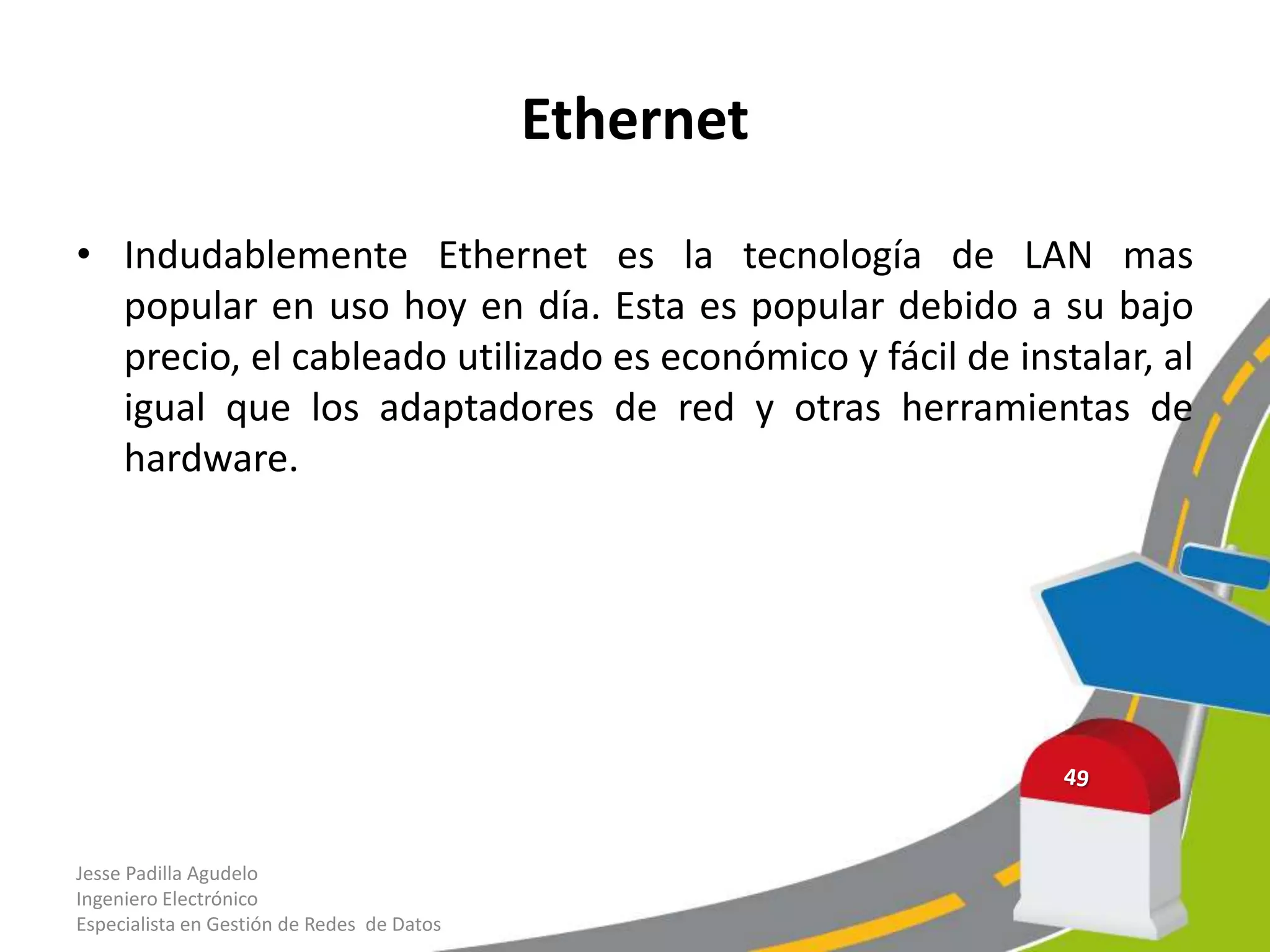 Ethernet

• Indudablemente Ethernet es la tecnología de LAN mas
  popular en uso hoy en día. Esta es popular debido a su bajo
  precio, el cableado utilizado es económico y fácil de instalar, al
  igual que los adaptadores de red y otras herramientas de
  hardware.




Jesse Padilla Agudelo
Ingeniero Electrónico
Especialista en Gestión de Redes de Datos
 