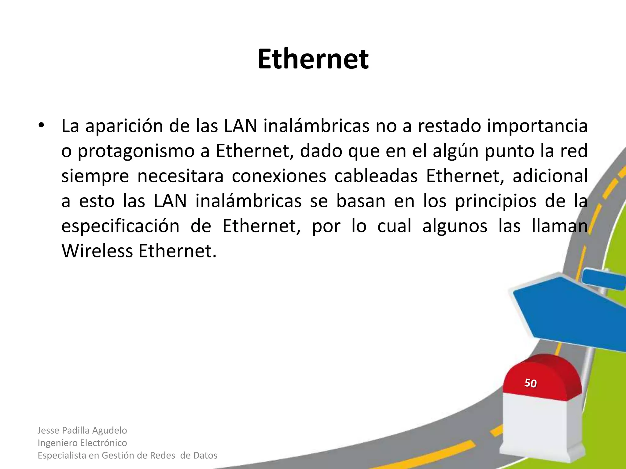 Ethernet

• La aparición de las LAN inalámbricas no a restado importancia
  o protagonismo a Ethernet, dado que en el algún punto la red
  siempre necesitara conexiones cableadas Ethernet, adicional
  a esto las LAN inalámbricas se basan en los principios de la
  especificación de Ethernet, por lo cual algunos las llaman
  Wireless Ethernet.




Jesse Padilla Agudelo
Ingeniero Electrónico
Especialista en Gestión de Redes de Datos
 