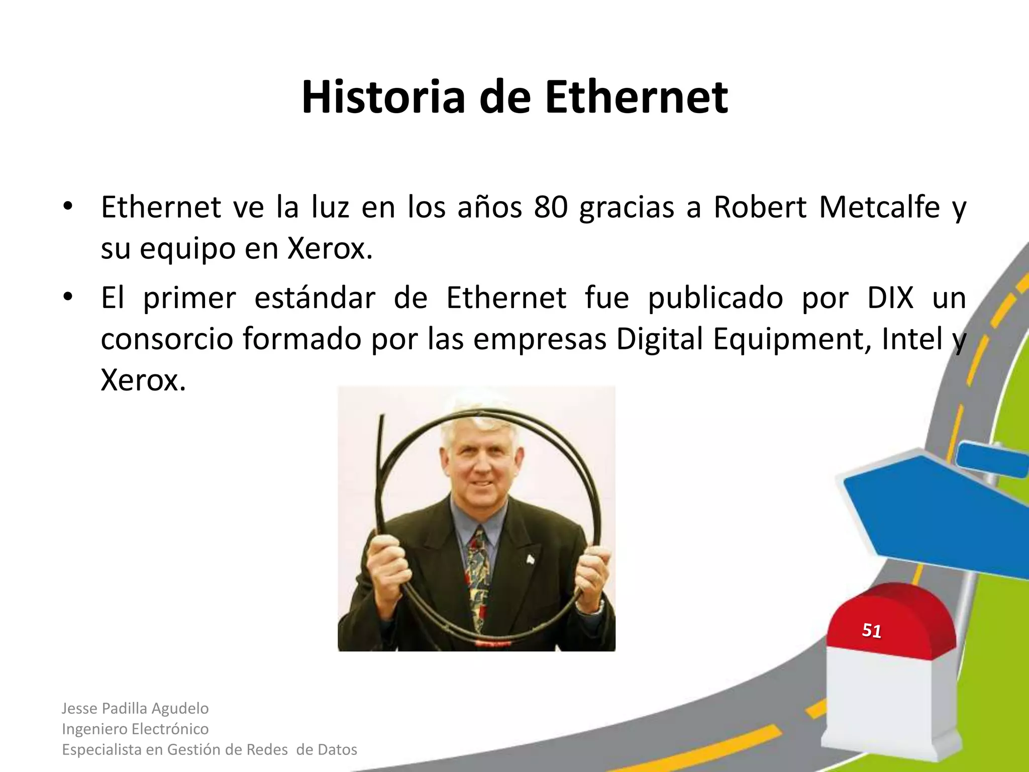 Historia de Ethernet

• Ethernet ve la luz en los años 80 gracias a Robert Metcalfe y
  su equipo en Xerox.
• El primer estándar de Ethernet fue publicado por DIX un
  consorcio formado por las empresas Digital Equipment, Intel y
  Xerox.




Jesse Padilla Agudelo
Ingeniero Electrónico
Especialista en Gestión de Redes de Datos
 