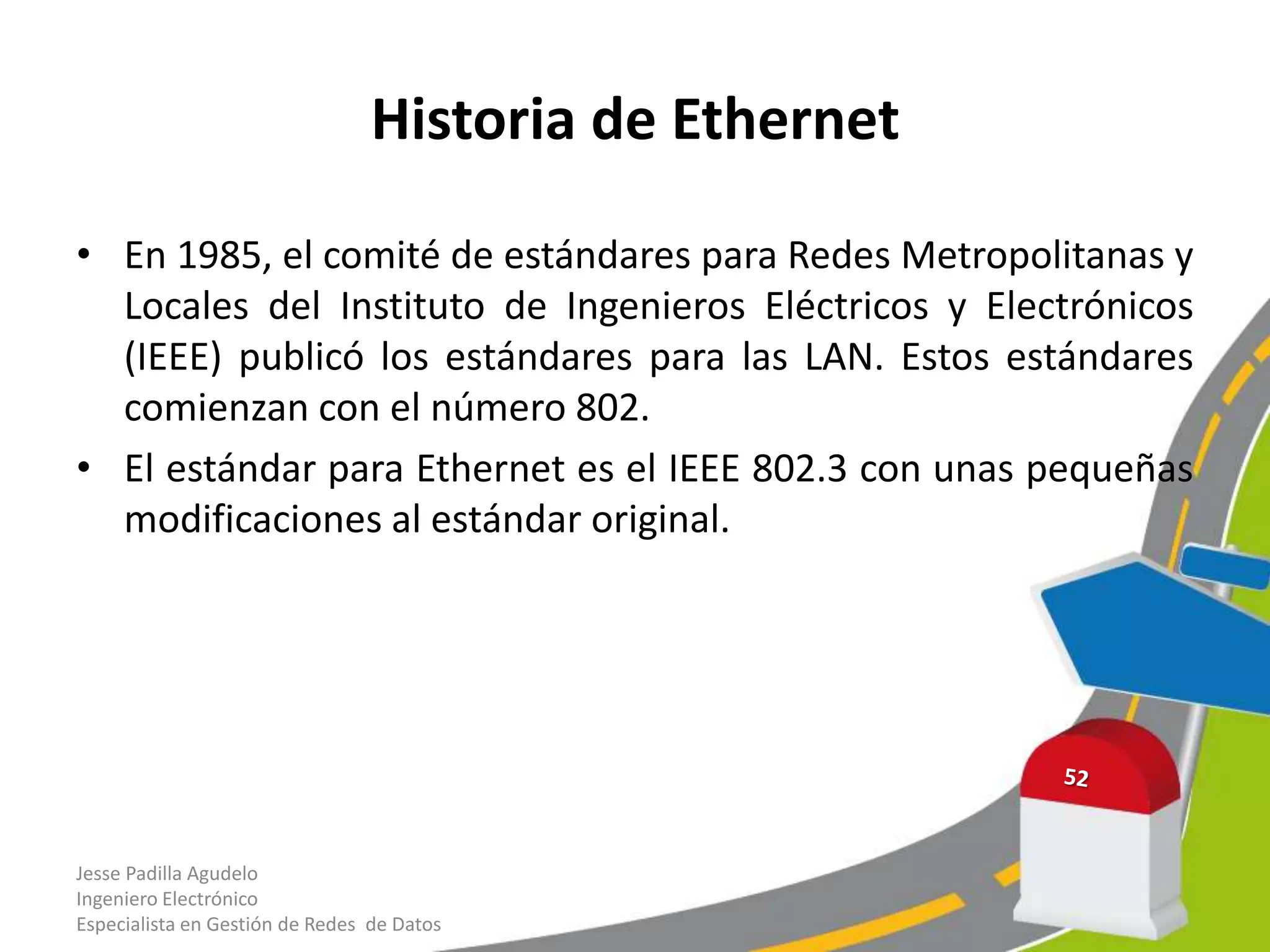 Historia de Ethernet

• En 1985, el comité de estándares para Redes Metropolitanas y
  Locales del Instituto de Ingenieros Eléctricos y Electrónicos
  (IEEE) publicó los estándares para las LAN. Estos estándares
  comienzan con el número 802.
• El estándar para Ethernet es el IEEE 802.3 con unas pequeñas
  modificaciones al estándar original.




Jesse Padilla Agudelo
Ingeniero Electrónico
Especialista en Gestión de Redes de Datos
 