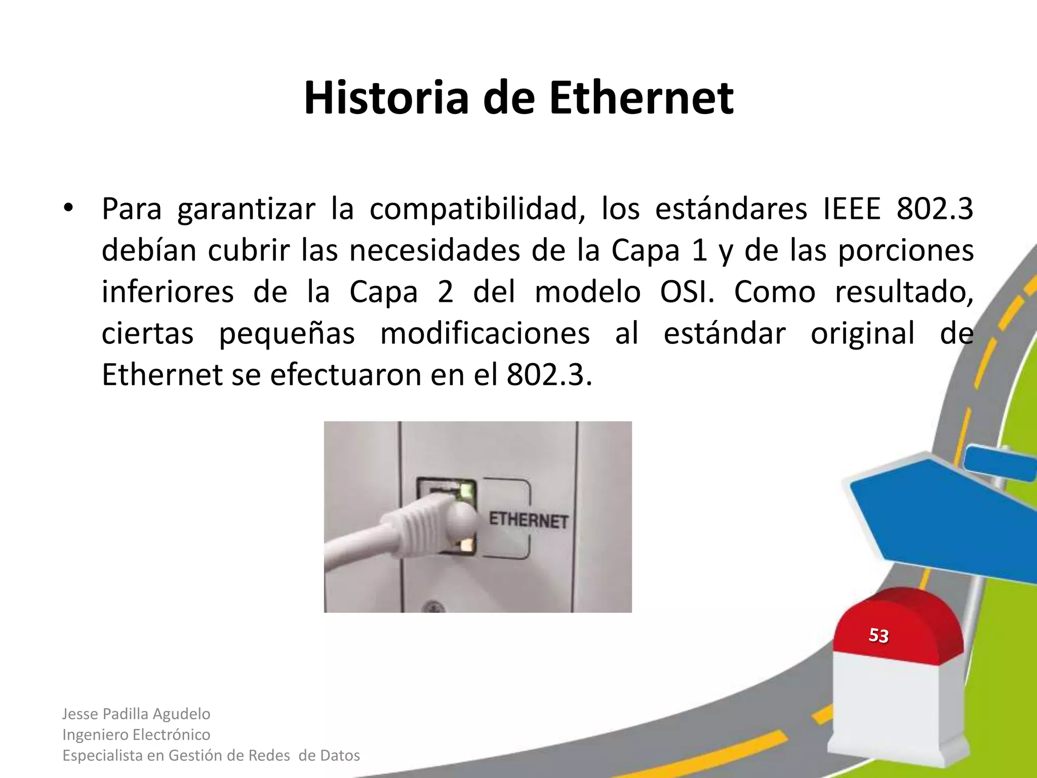 Historia de Ethernet

• Para garantizar la compatibilidad, los estándares IEEE 802.3
  debían cubrir las necesidades de la Capa 1 y de las porciones
  inferiores de la Capa 2 del modelo OSI. Como resultado,
  ciertas pequeñas modificaciones al estándar original de
  Ethernet se efectuaron en el 802.3.




Jesse Padilla Agudelo
Ingeniero Electrónico
Especialista en Gestión de Redes de Datos
 