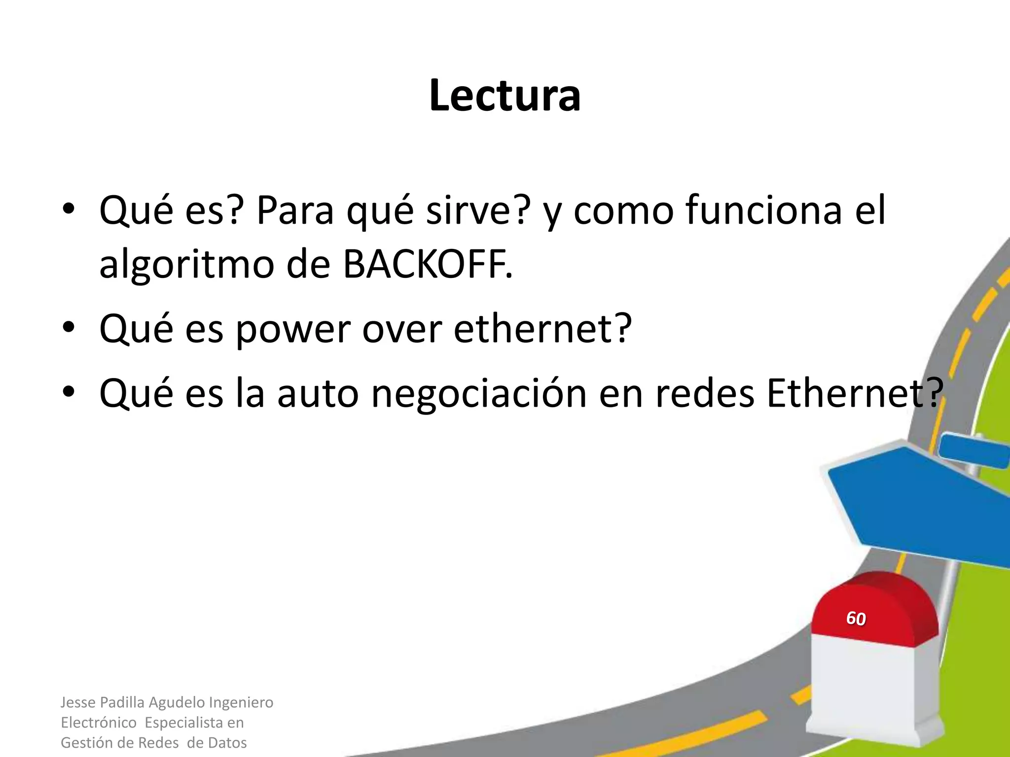 Lectura

• Qué es? Para qué sirve? y como funciona el
  algoritmo de BACKOFF.
• Qué es power over ethernet?
• Qué es la auto negociación en redes Ethernet?




Jesse Padilla Agudelo Ingeniero
Electrónico Especialista en
Gestión de Redes de Datos
 