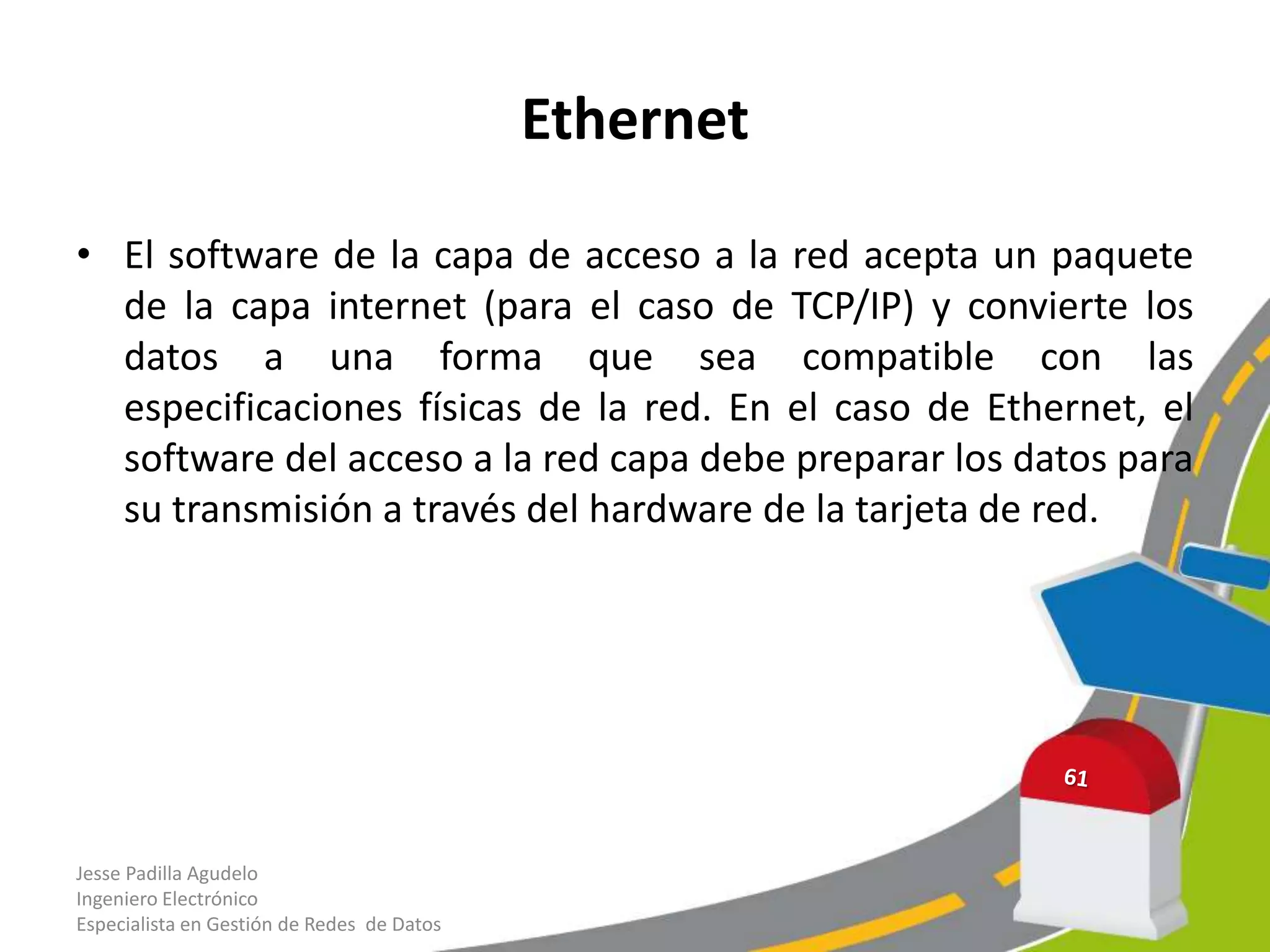 Ethernet

• El software de la capa de acceso a la red acepta un paquete
  de la capa internet (para el caso de TCP/IP) y convierte los
  datos a una forma que sea compatible con las
  especificaciones físicas de la red. En el caso de Ethernet, el
  software del acceso a la red capa debe preparar los datos para
  su transmisión a través del hardware de la tarjeta de red.




Jesse Padilla Agudelo
Ingeniero Electrónico
Especialista en Gestión de Redes de Datos
 